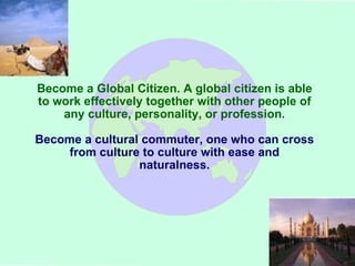 Become a Global Citizen. A global citizen is able to work effectively together with other people of any culture, personality, or profession. Become a cultural commuter, one who can cross from culture to culture with ease and naturalness. 