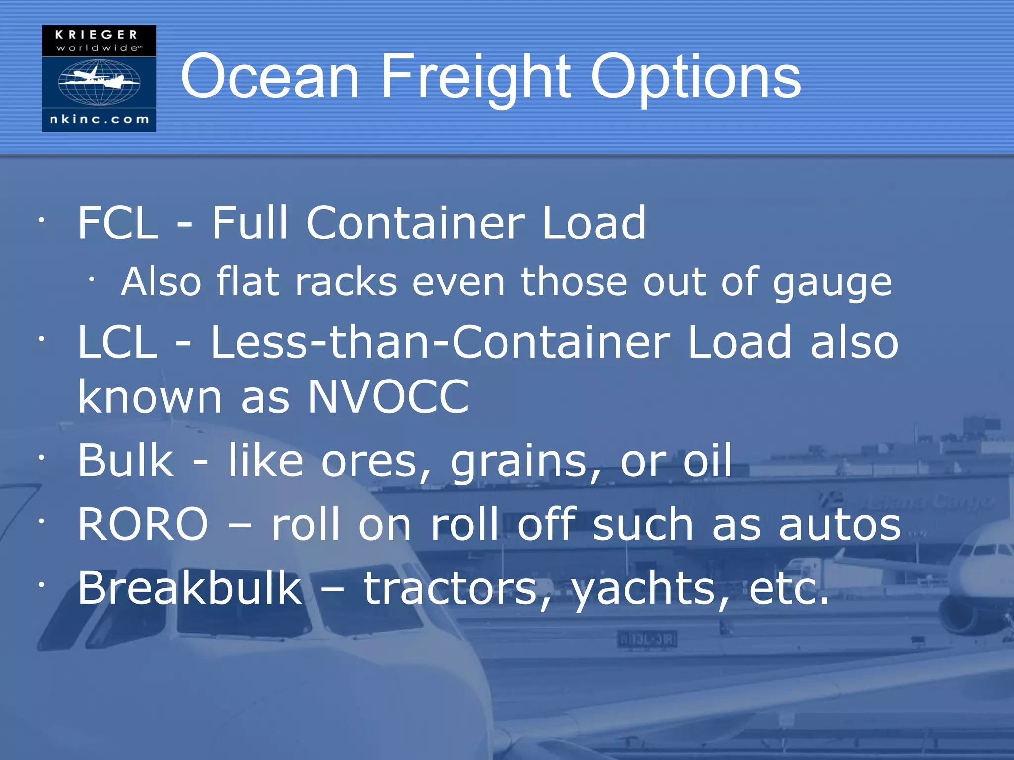 Ocean Freight Options

•
    FCL - Full Container Load
    •
        Also flat racks even those out of gauge
•
    LCL - Less-than-Container Load also
    known as NVOCC
•
    Bulk - like ores, grains, or oil
•
    RORO – roll on roll off such as autos
•
    Breakbulk – tractors, yachts, etc.
 