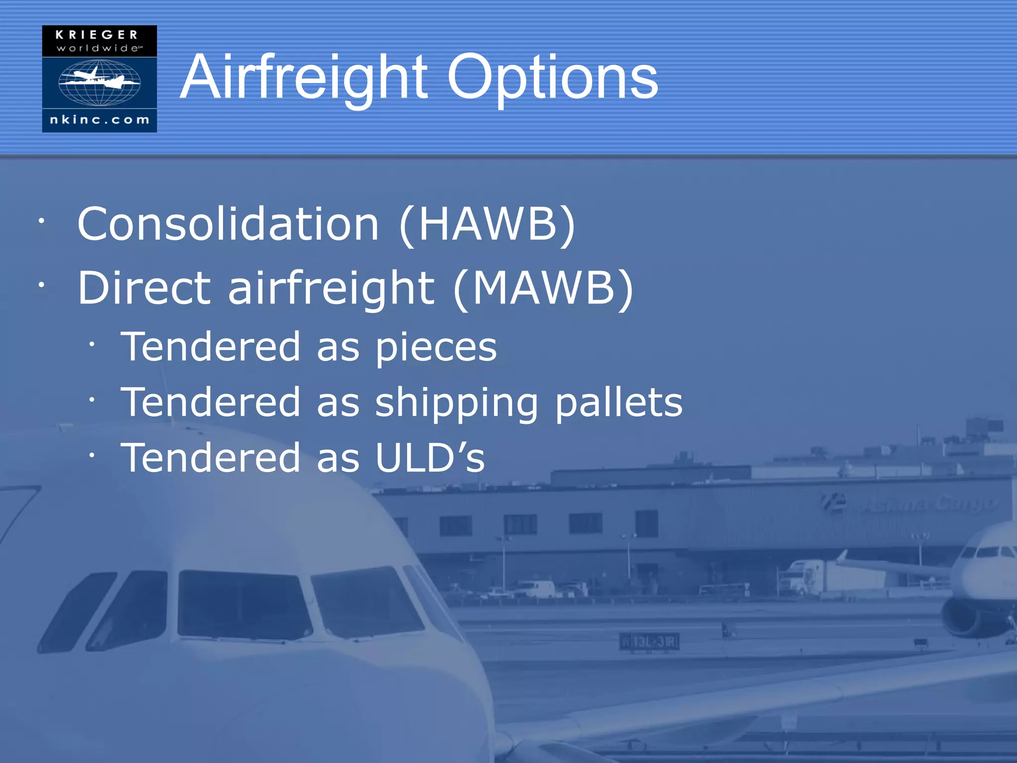 Airfreight Options

•
    Consolidation (HAWB)
•
    Direct airfreight (MAWB)
    •
        Tendered as pieces
    •
        Tendered as shipping pallets
    •
        Tendered as ULD’s
 