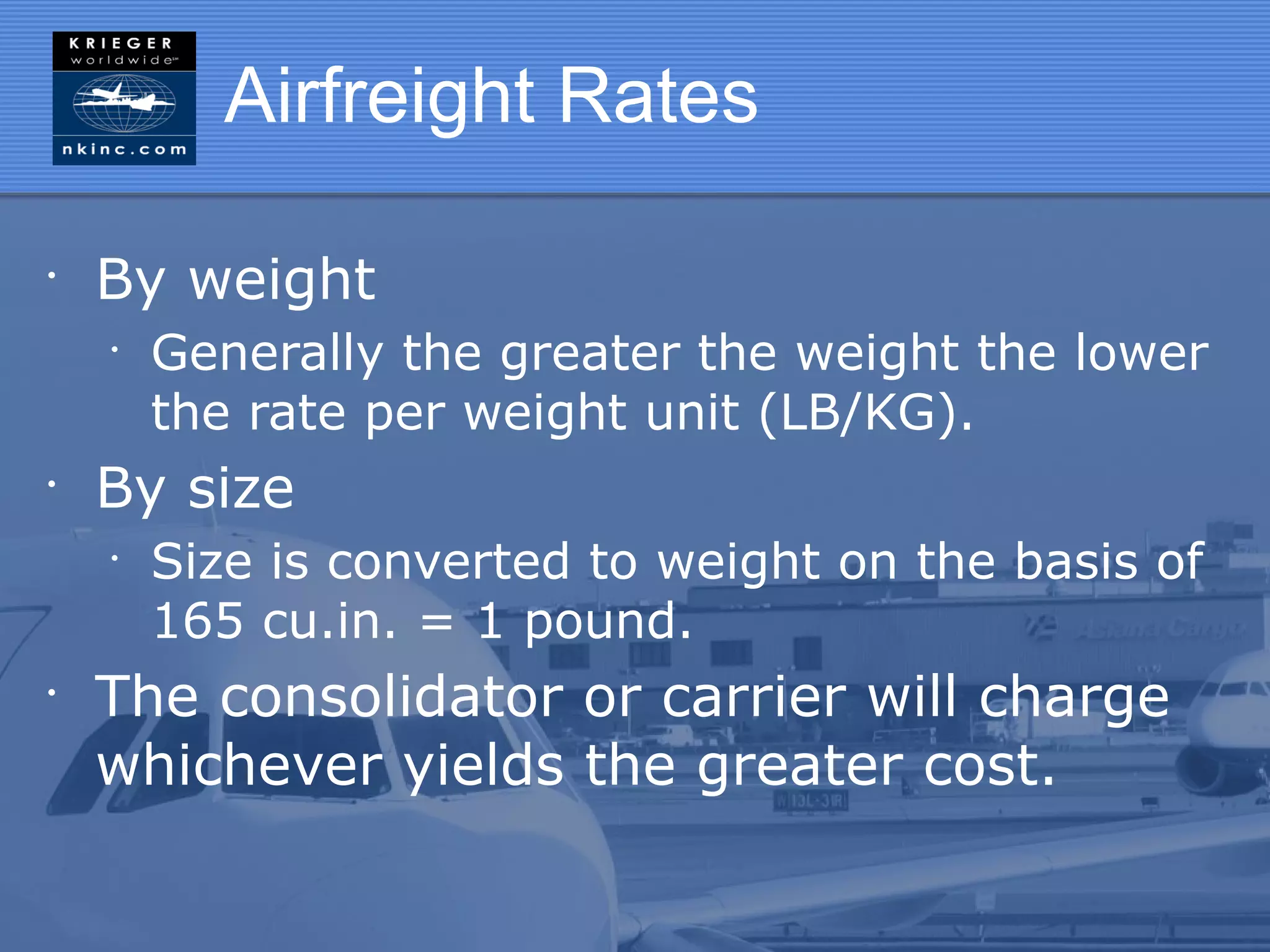 Airfreight Rates

•
    By weight
    •
        Generally the greater the weight the lower
        the rate per weight unit (LB/KG).
•
    By size
    •
        Size is converted to weight on the basis of
        165 cu.in. = 1 pound.
•
    The consolidator or carrier will charge
    whichever yields the greater cost.
 