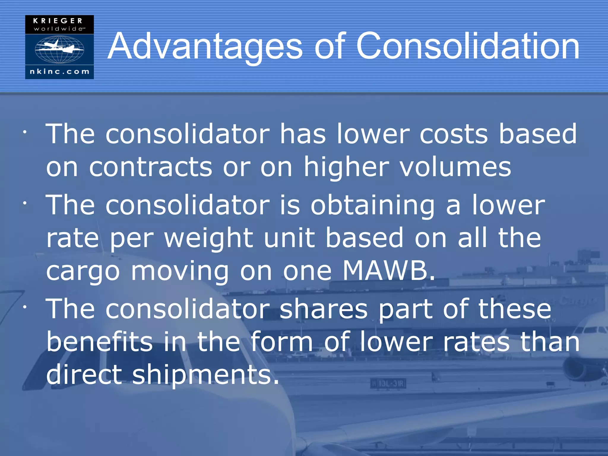 Advantages of Consolidation

•
    The consolidator has lower costs based
    on contracts or on higher volumes
•
    The consolidator is obtaining a lower
    rate per weight unit based on all the
    cargo moving on one MAWB.
•
    The consolidator shares part of these
    benefits in the form of lower rates than
    direct shipments.
 