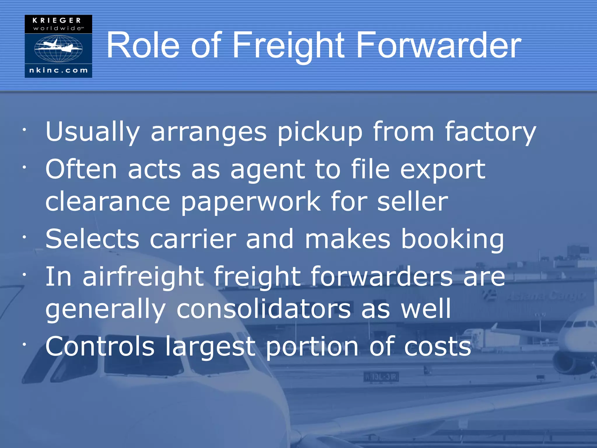 Role of Freight Forwarder

•
    Usually arranges pickup from factory
•
    Often acts as agent to file export
    clearance paperwork for seller
•
    Selects carrier and makes booking
•
    In airfreight freight forwarders are
    generally consolidators as well
•
    Controls largest portion of costs
 