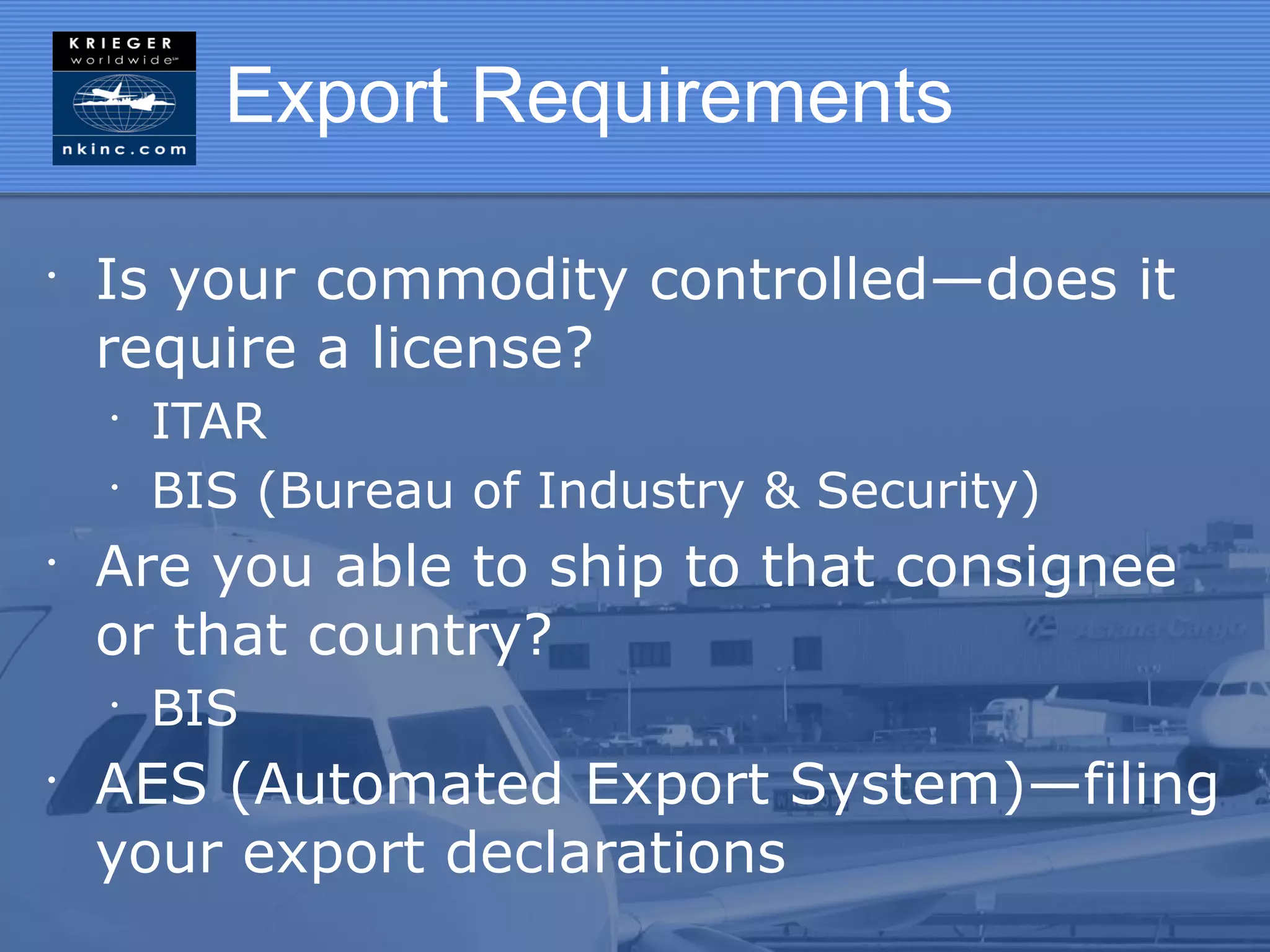 Export Requirements

•
    Is your commodity controlled—does it
    require a license?
    •
        ITAR
    •
        BIS (Bureau of Industry & Security)
•
    Are you able to ship to that consignee
    or that country?
    •
        BIS
•
    AES (Automated Export System)—filing
    your export declarations
 