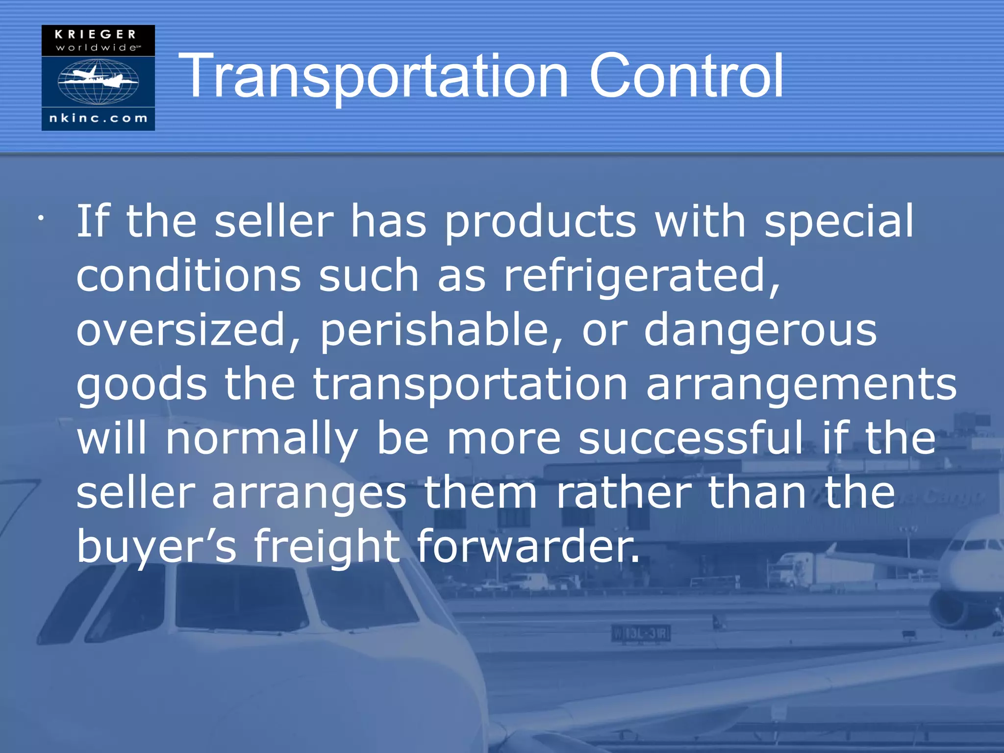 Transportation Control

•
    If the seller has products with special
    conditions such as refrigerated,
    oversized, perishable, or dangerous
    goods the transportation arrangements
    will normally be more successful if the
    seller arranges them rather than the
    buyer’s freight forwarder.
 