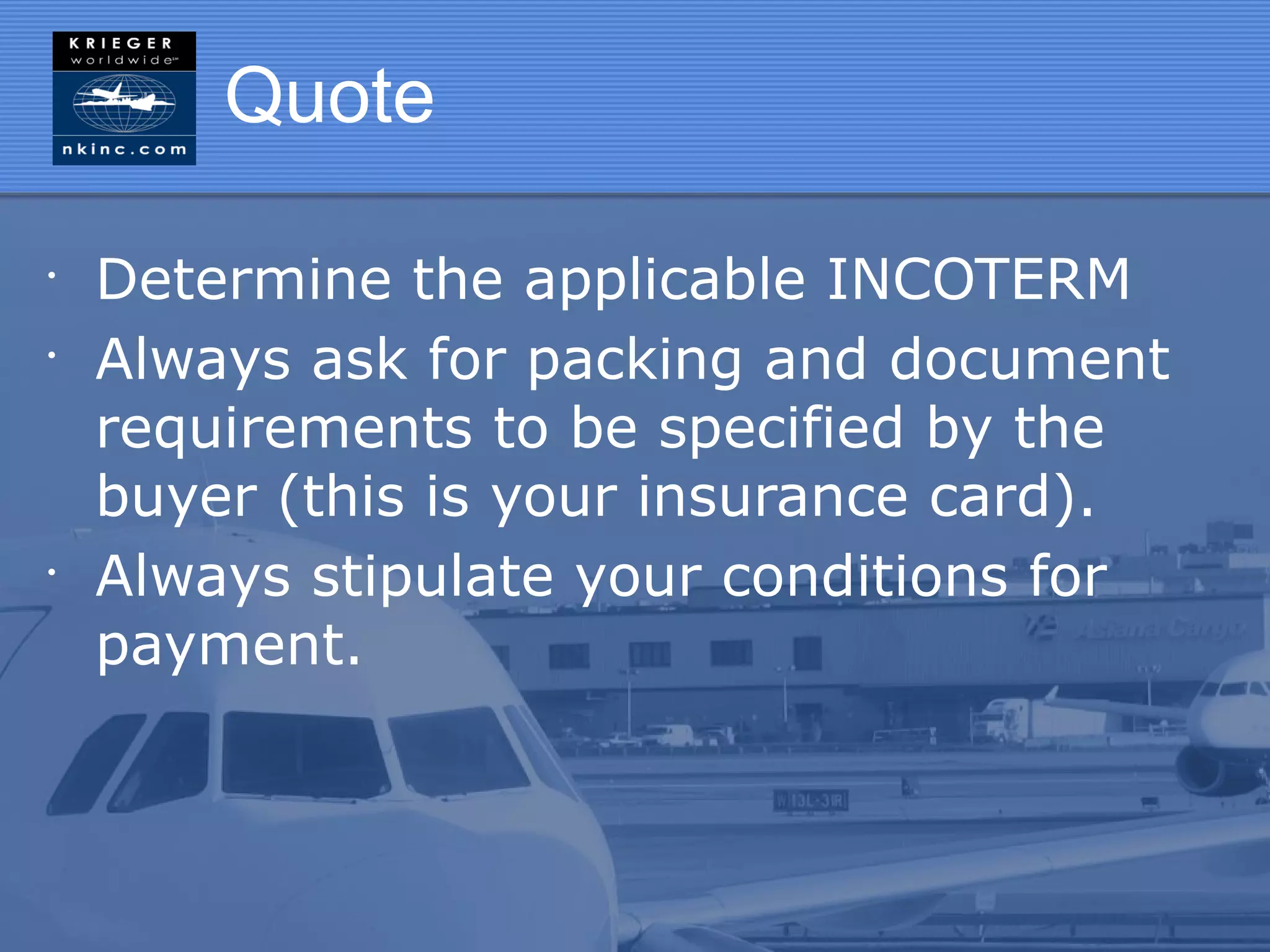 Quote

•
    Determine the applicable INCOTERM
•
    Always ask for packing and document
    requirements to be specified by the
    buyer (this is your insurance card).
•
    Always stipulate your conditions for
    payment.
 