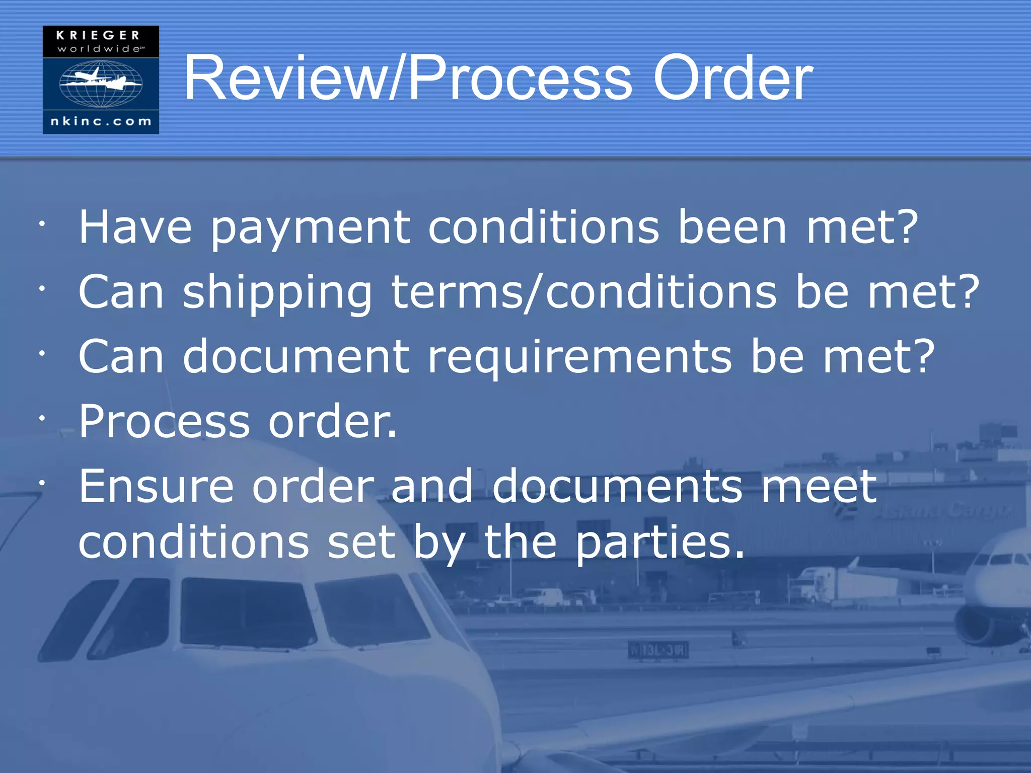Review/Process Order

•
    Have payment conditions been met?
•
    Can shipping terms/conditions be met?
•
    Can document requirements be met?
•
    Process order.
•
    Ensure order and documents meet
    conditions set by the parties.
 