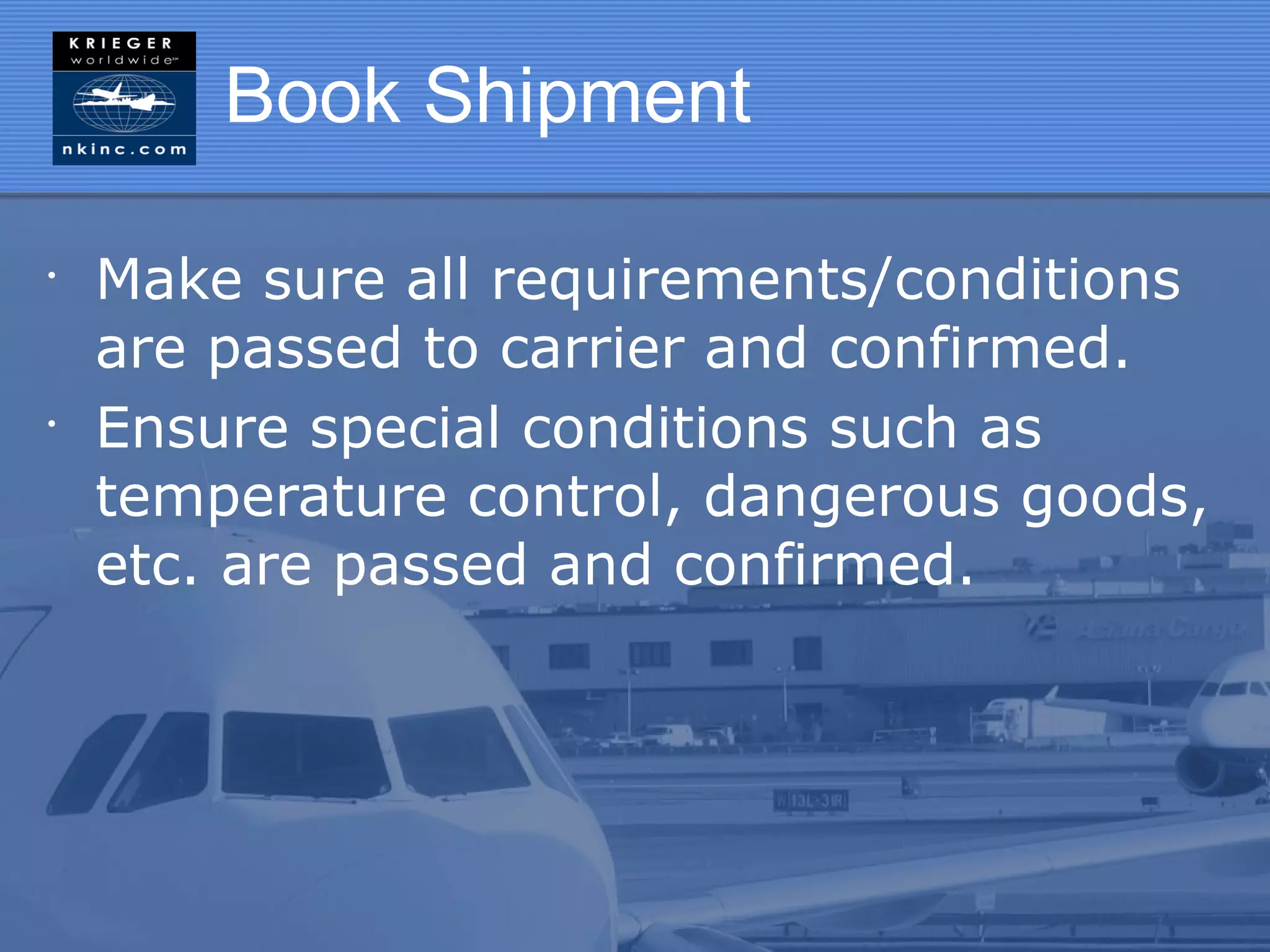 Book Shipment

•
    Make sure all requirements/conditions
    are passed to carrier and confirmed.
•
    Ensure special conditions such as
    temperature control, dangerous goods,
    etc. are passed and confirmed.
 
