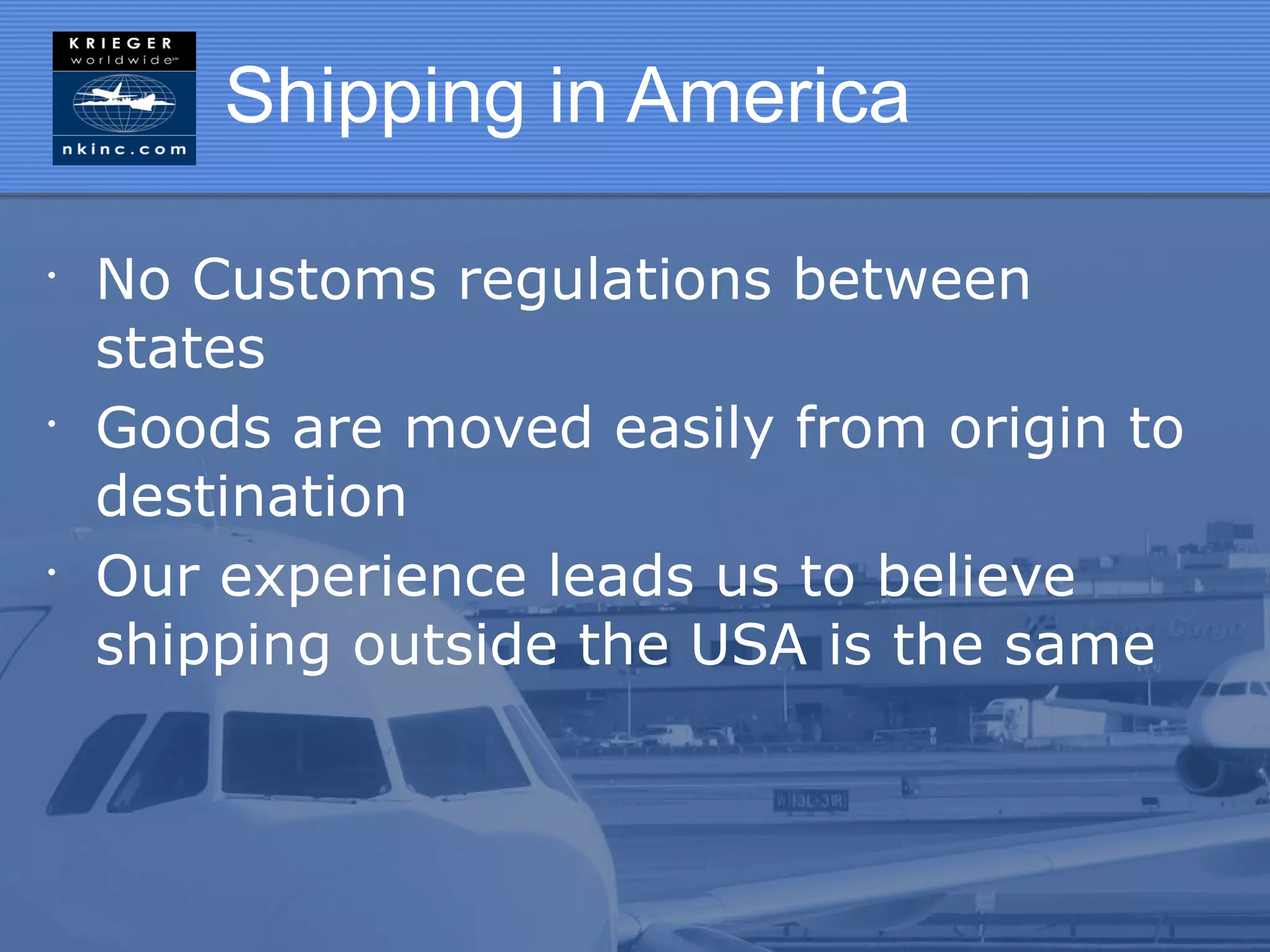 Shipping in America

•
    No Customs regulations between
    states
•
    Goods are moved easily from origin to
    destination
•
    Our experience leads us to believe
    shipping outside the USA is the same
 