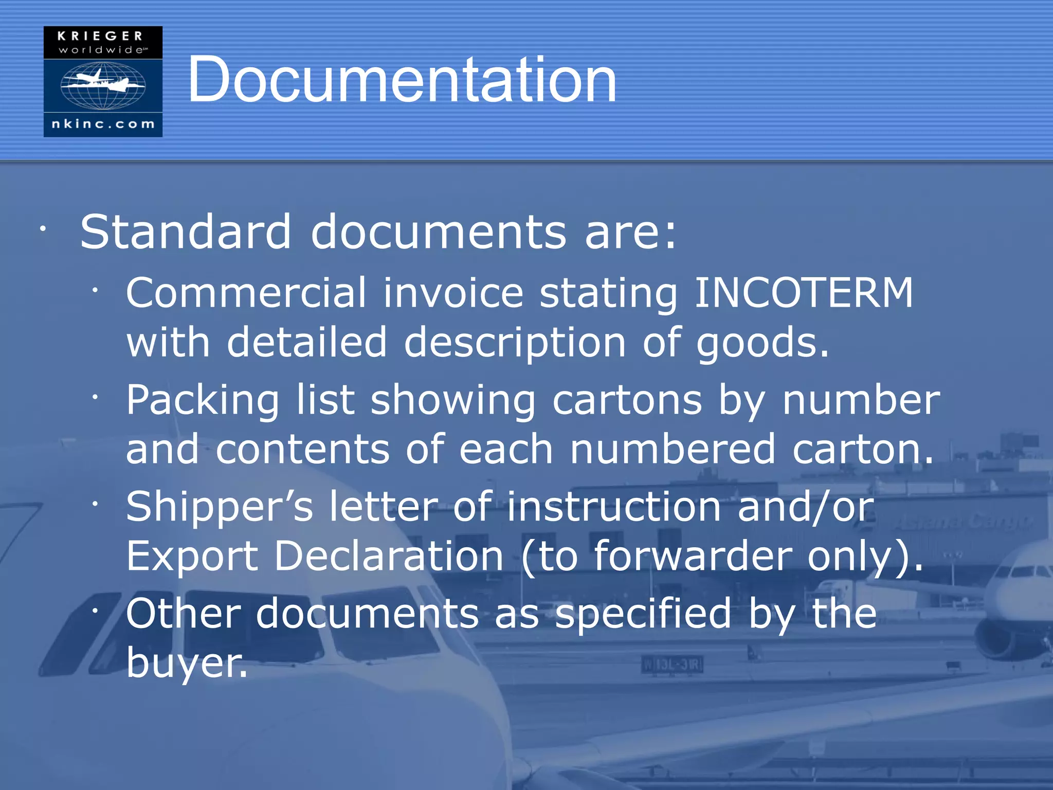Documentation

•
    Standard documents are:
    •
        Commercial invoice stating INCOTERM
        with detailed description of goods.
    •
        Packing list showing cartons by number
        and contents of each numbered carton.
    •
        Shipper’s letter of instruction and/or
        Export Declaration (to forwarder only).
    •
        Other documents as specified by the
        buyer.
 