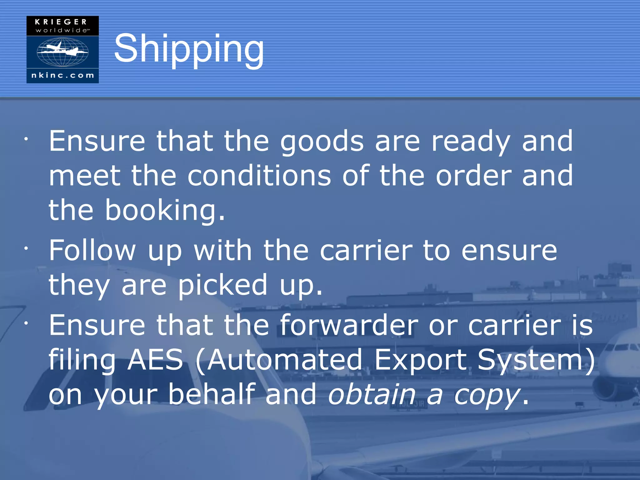 Shipping

•
    Ensure that the goods are ready and
    meet the conditions of the order and
    the booking.
•
    Follow up with the carrier to ensure
    they are picked up.
•
    Ensure that the forwarder or carrier is
    filing AES (Automated Export System)
    on your behalf and obtain a copy.
 