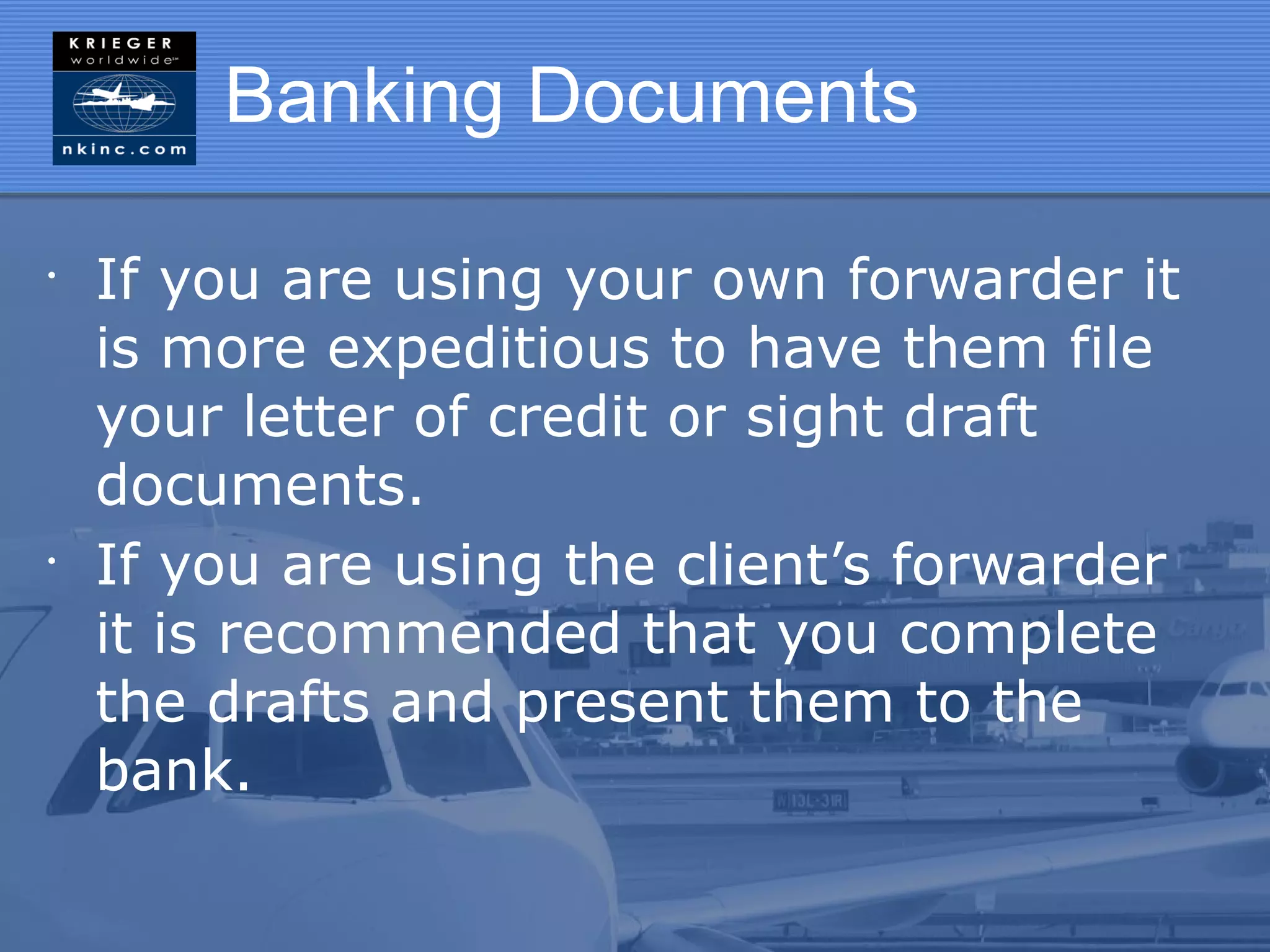 Banking Documents

•
    If you are using your own forwarder it
    is more expeditious to have them file
    your letter of credit or sight draft
    documents.
•
    If you are using the client’s forwarder
    it is recommended that you complete
    the drafts and present them to the
    bank.
 