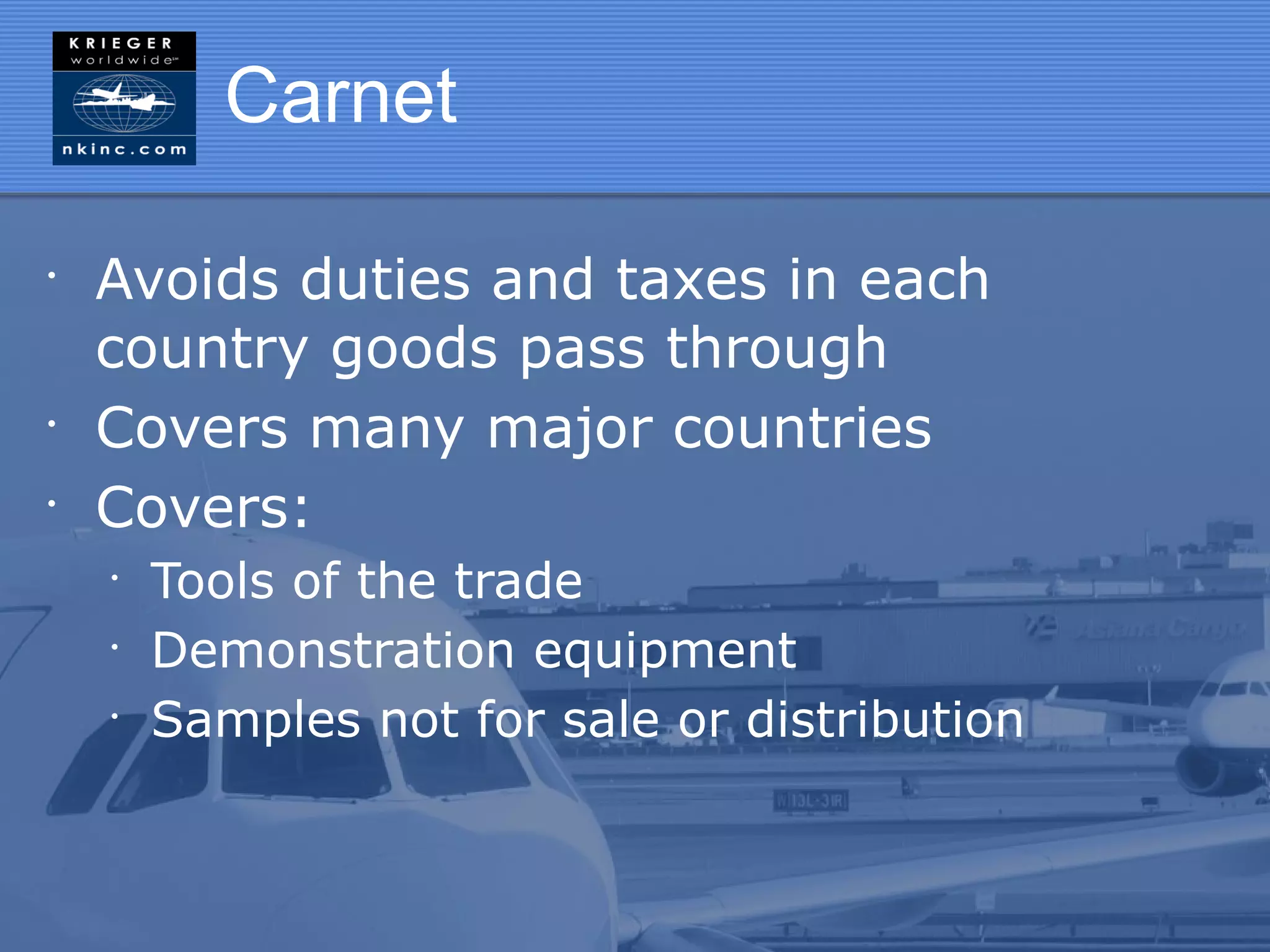 Carnet

•
    Avoids duties and taxes in each
    country goods pass through
•
    Covers many major countries
•
    Covers:
    •
        Tools of the trade
    •
        Demonstration equipment
    •
        Samples not for sale or distribution
 