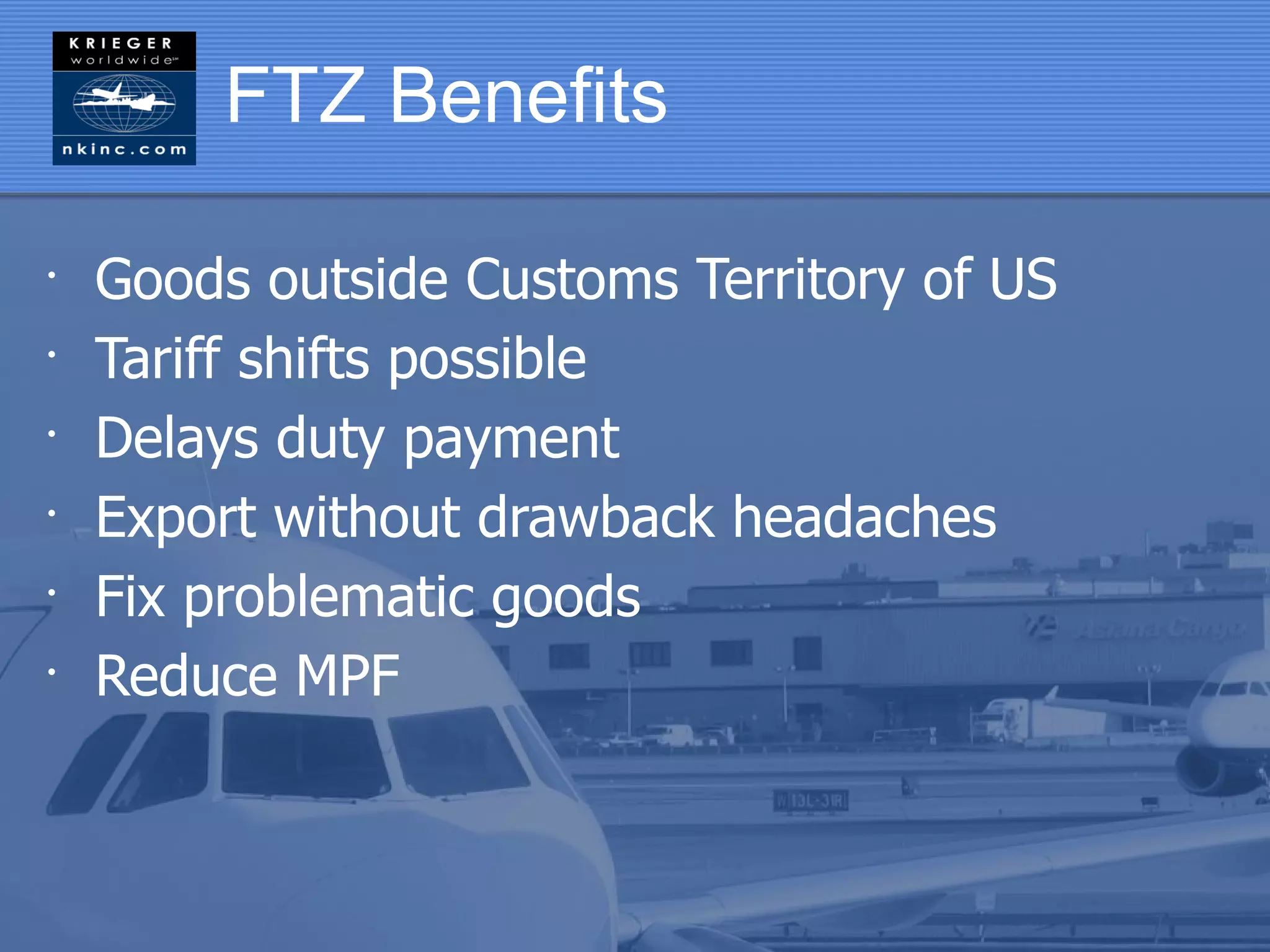 FTZ Benefits

•
    Goods outside Customs Territory of US
•
    Tariff shifts possible
•
    Delays duty payment
•
    Export without drawback headaches
•
    Fix problematic goods
•
    Reduce MPF
 