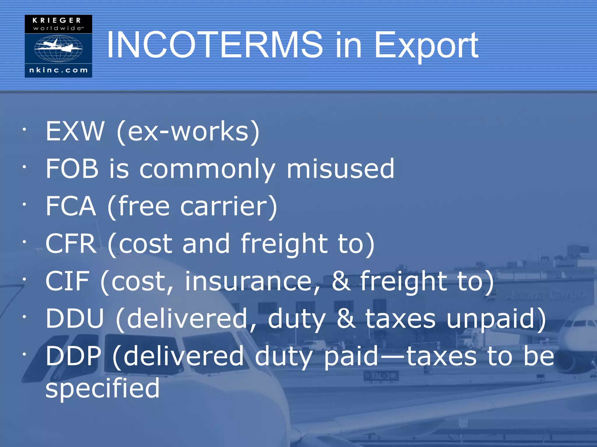 INCOTERMS in Export

•
    EXW (ex-works)
•
    FOB is commonly misused
•
    FCA (free carrier)
•
    CFR (cost and freight to)
•
    CIF (cost, insurance, & freight to)
•
    DDU (delivered, duty & taxes unpaid)
•
    DDP (delivered duty paid—taxes to be
    specified
 