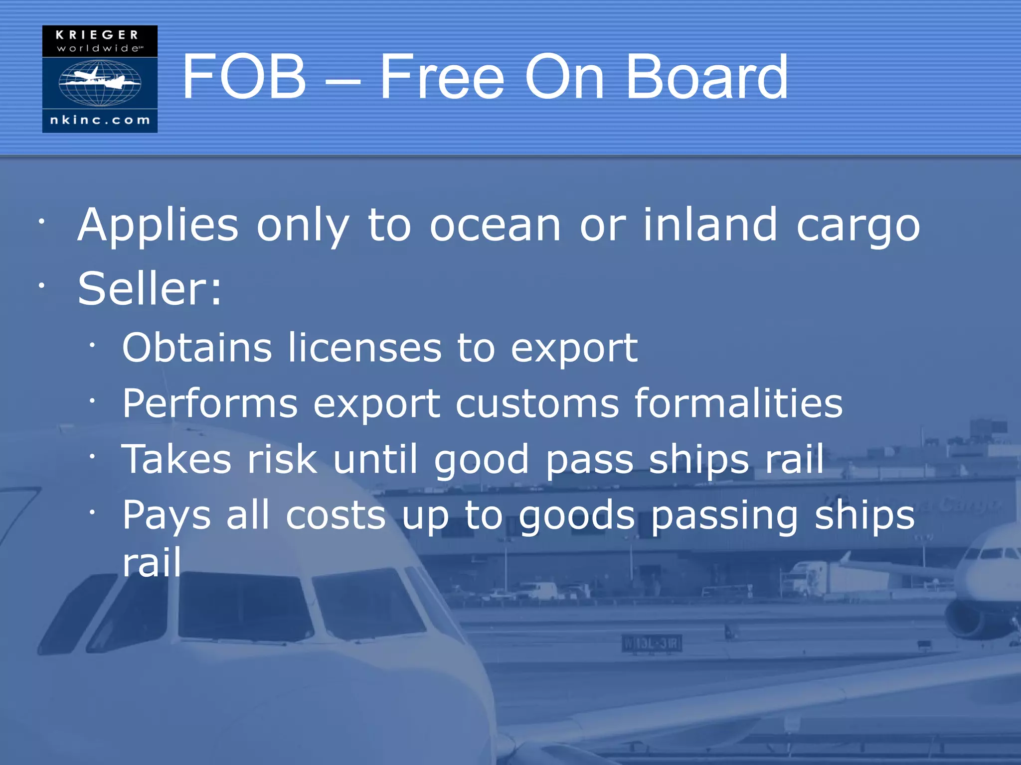 FOB – Free On Board

•
    Applies only to ocean or inland cargo
•
    Seller:
    •
        Obtains licenses to export
    •
        Performs export customs formalities
    •
        Takes risk until good pass ships rail
    •
        Pays all costs up to goods passing ships
        rail
 