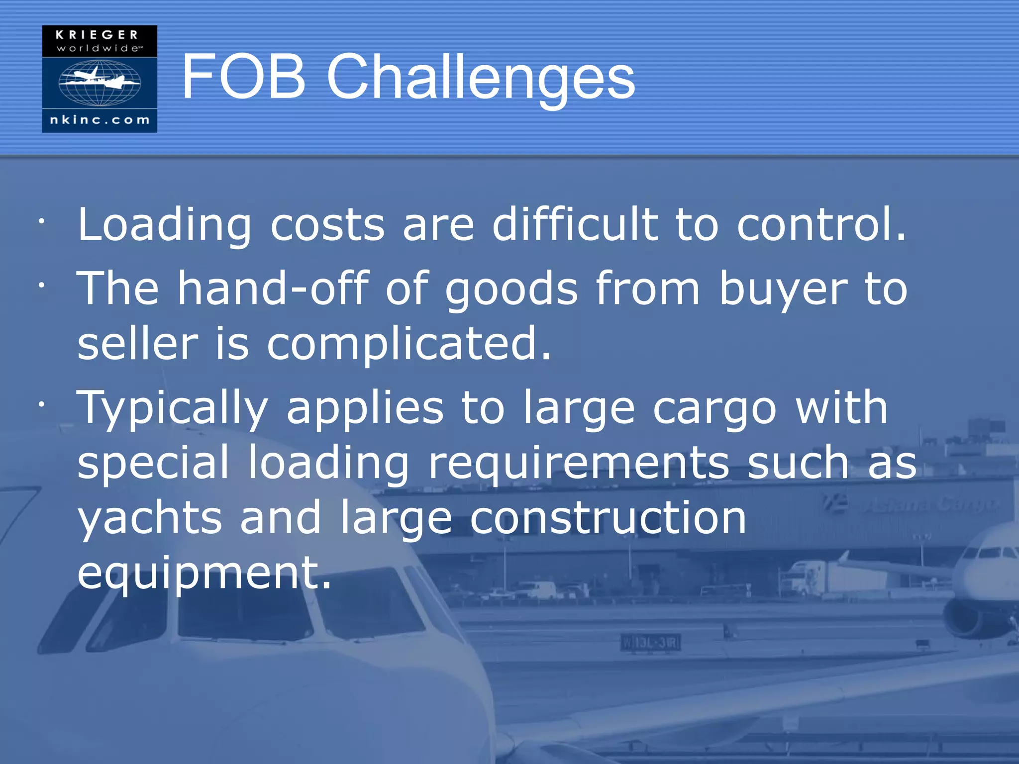 FOB Challenges

•
    Loading costs are difficult to control.
•
    The hand-off of goods from buyer to
    seller is complicated.
•
    Typically applies to large cargo with
    special loading requirements such as
    yachts and large construction
    equipment.
 