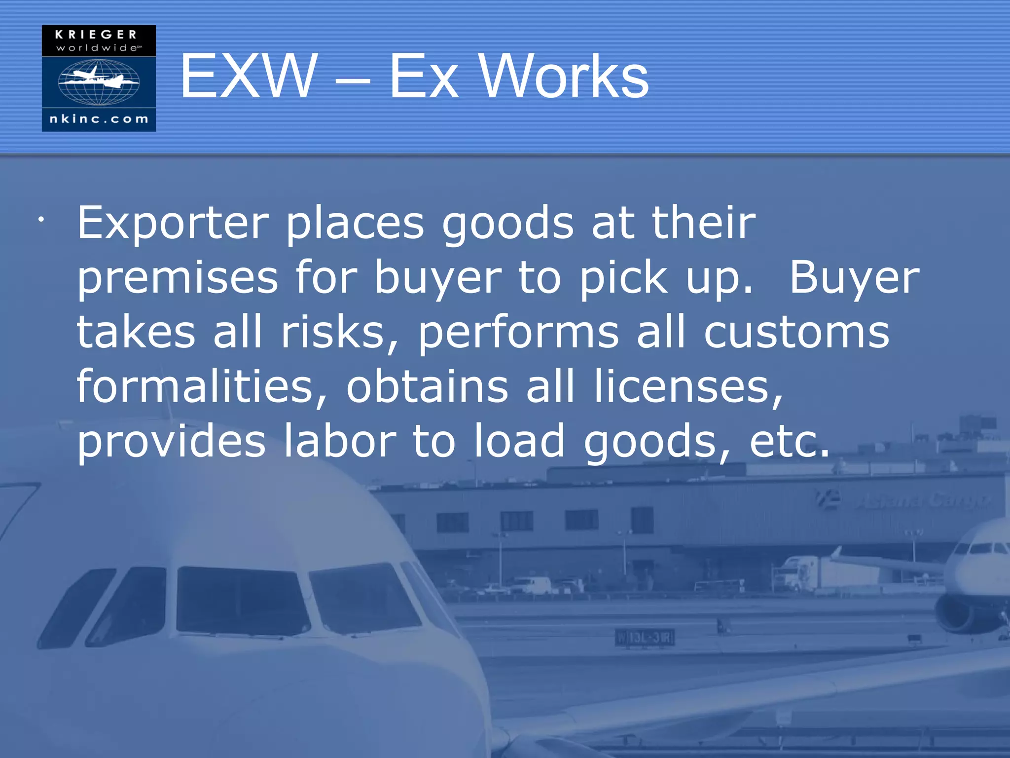 EXW – Ex Works

•
    Exporter places goods at their
    premises for buyer to pick up. Buyer
    takes all risks, performs all customs
    formalities, obtains all licenses,
    provides labor to load goods, etc.
 