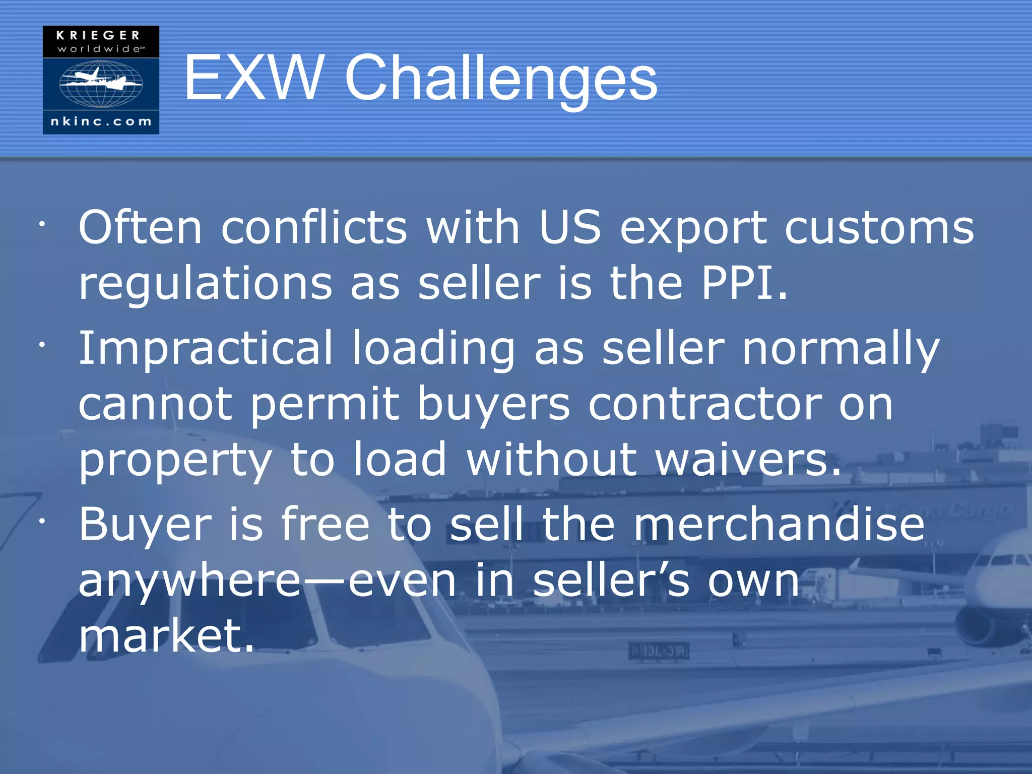 EXW Challenges

•
    Often conflicts with US export customs
    regulations as seller is the PPI.
•
    Impractical loading as seller normally
    cannot permit buyers contractor on
    property to load without waivers.
•
    Buyer is free to sell the merchandise
    anywhere—even in seller’s own
    market.
 