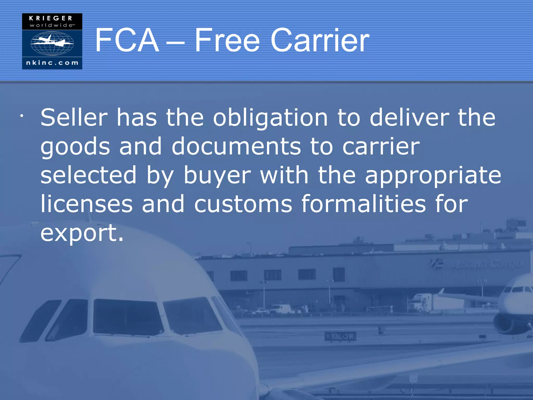 FCA – Free Carrier

•
    Seller has the obligation to deliver the
    goods and documents to carrier
    selected by buyer with the appropriate
    licenses and customs formalities for
    export.
 