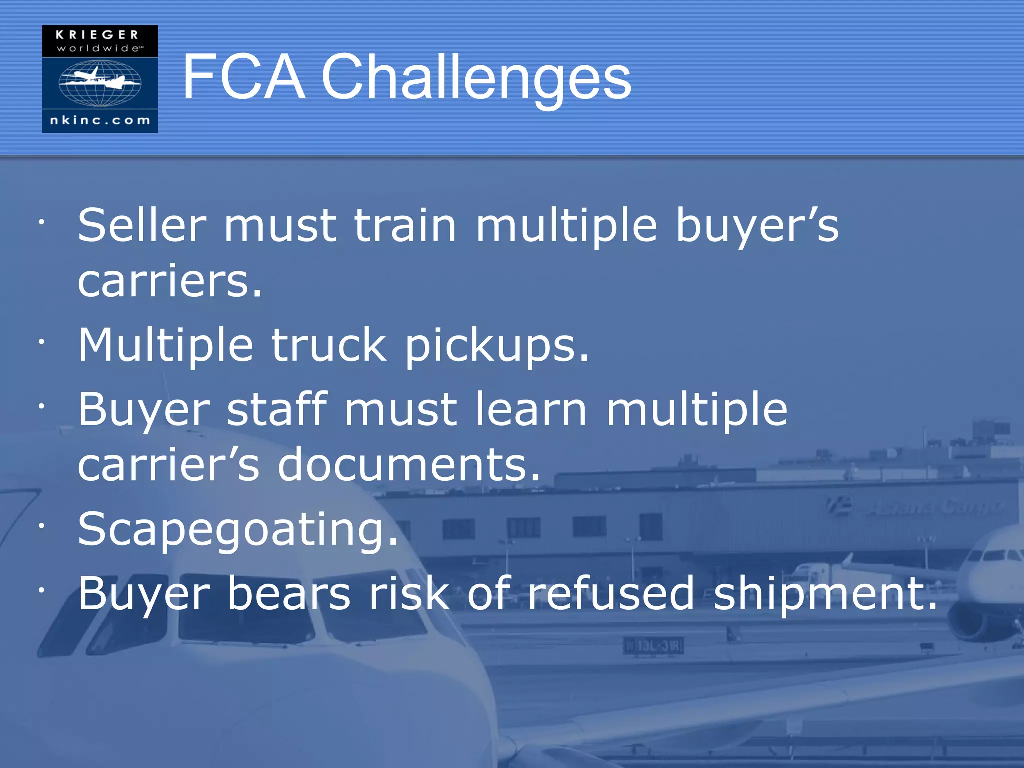 FCA Challenges

•
    Seller must train multiple buyer’s
    carriers.
•
    Multiple truck pickups.
•
    Buyer staff must learn multiple
    carrier’s documents.
•
    Scapegoating.
•
    Buyer bears risk of refused shipment.
 