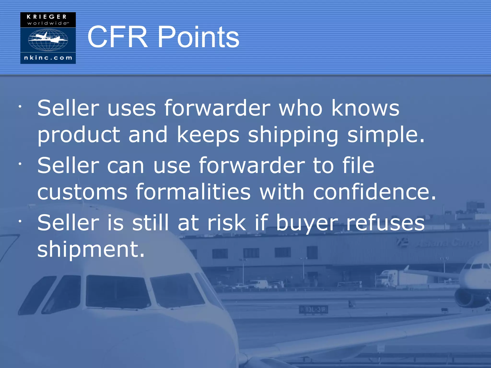 CFR Points

•
    Seller uses forwarder who knows
    product and keeps shipping simple.
•
    Seller can use forwarder to file
    customs formalities with confidence.
•
    Seller is still at risk if buyer refuses
    shipment.
 