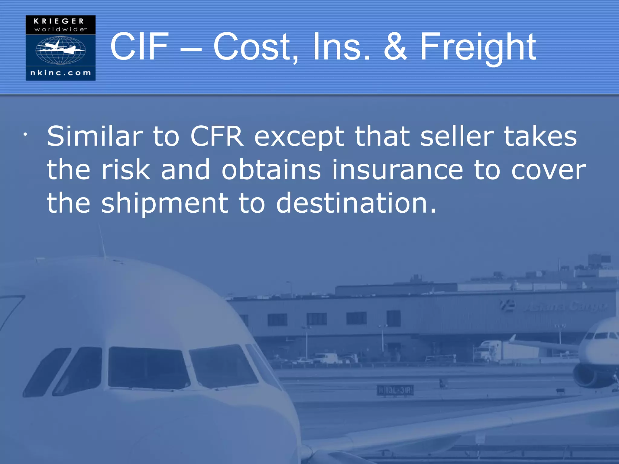 CIF – Cost, Ins. & Freight

•
    Similar to CFR except that seller takes
    the risk and obtains insurance to cover
    the shipment to destination.
 
