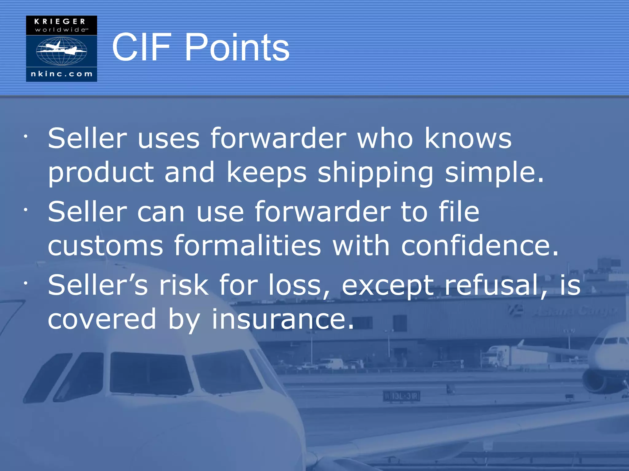 CIF Points

•
    Seller uses forwarder who knows
    product and keeps shipping simple.
•
    Seller can use forwarder to file
    customs formalities with confidence.
•
    Seller’s risk for loss, except refusal, is
    covered by insurance.
 