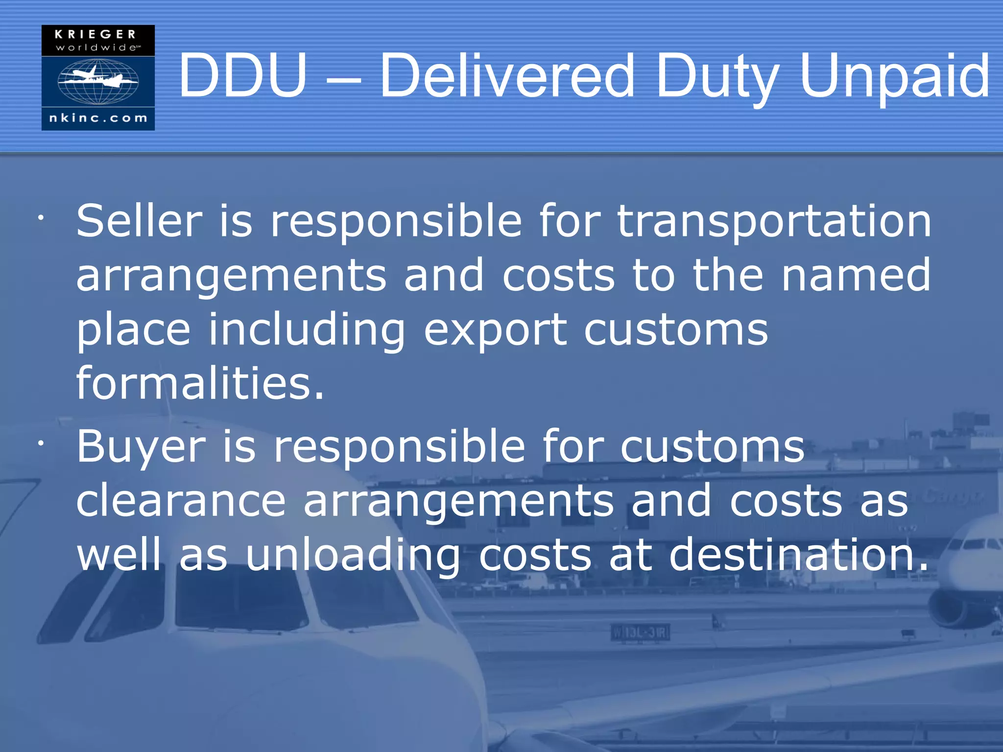 DDU – Delivered Duty Unpaid

•
    Seller is responsible for transportation
    arrangements and costs to the named
    place including export customs
    formalities.
•
    Buyer is responsible for customs
    clearance arrangements and costs as
    well as unloading costs at destination.
 