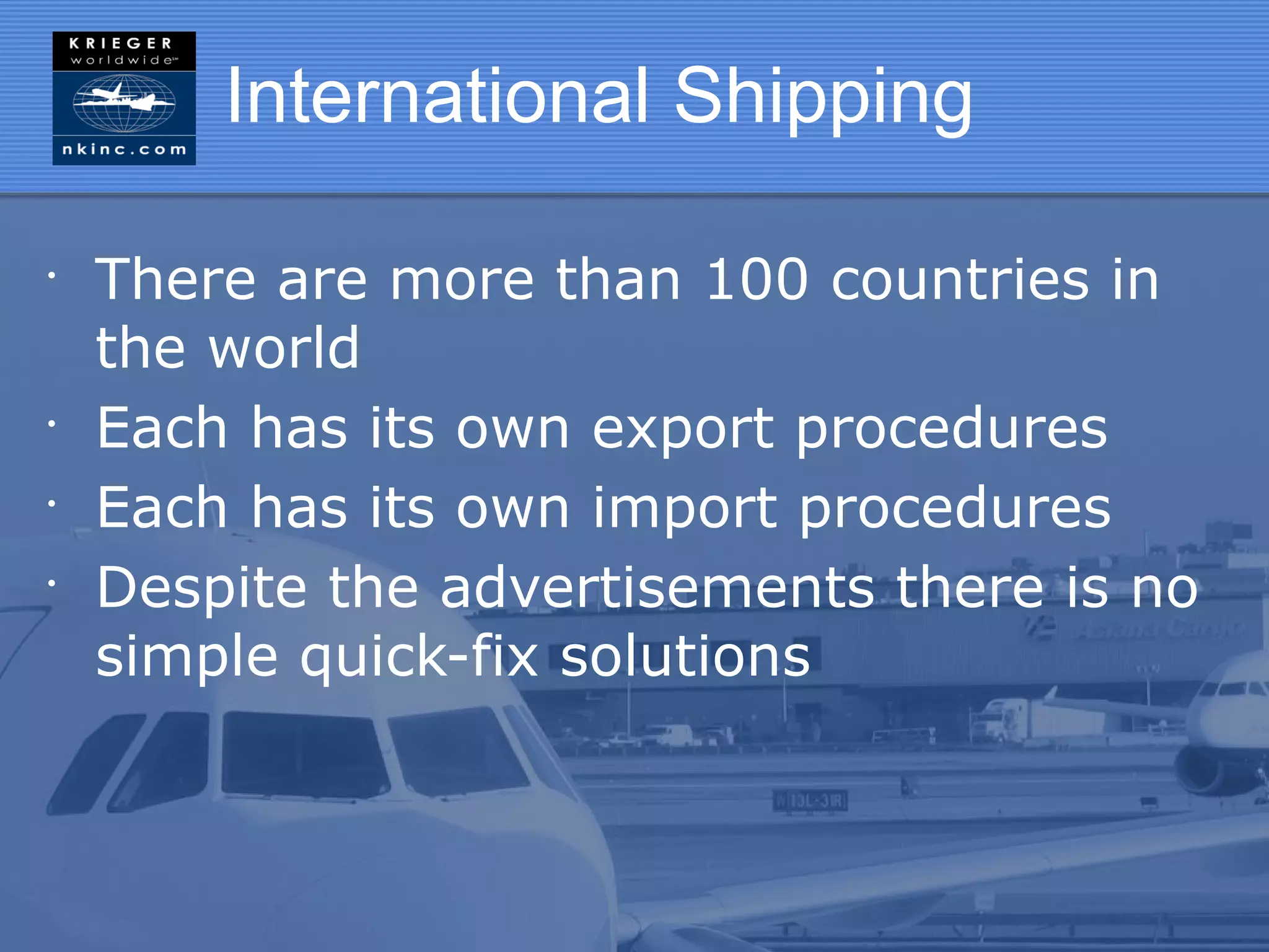 International Shipping

•
    There are more than 100 countries in
    the world
•
    Each has its own export procedures
•
    Each has its own import procedures
•
    Despite the advertisements there is no
    simple quick-fix solutions
 