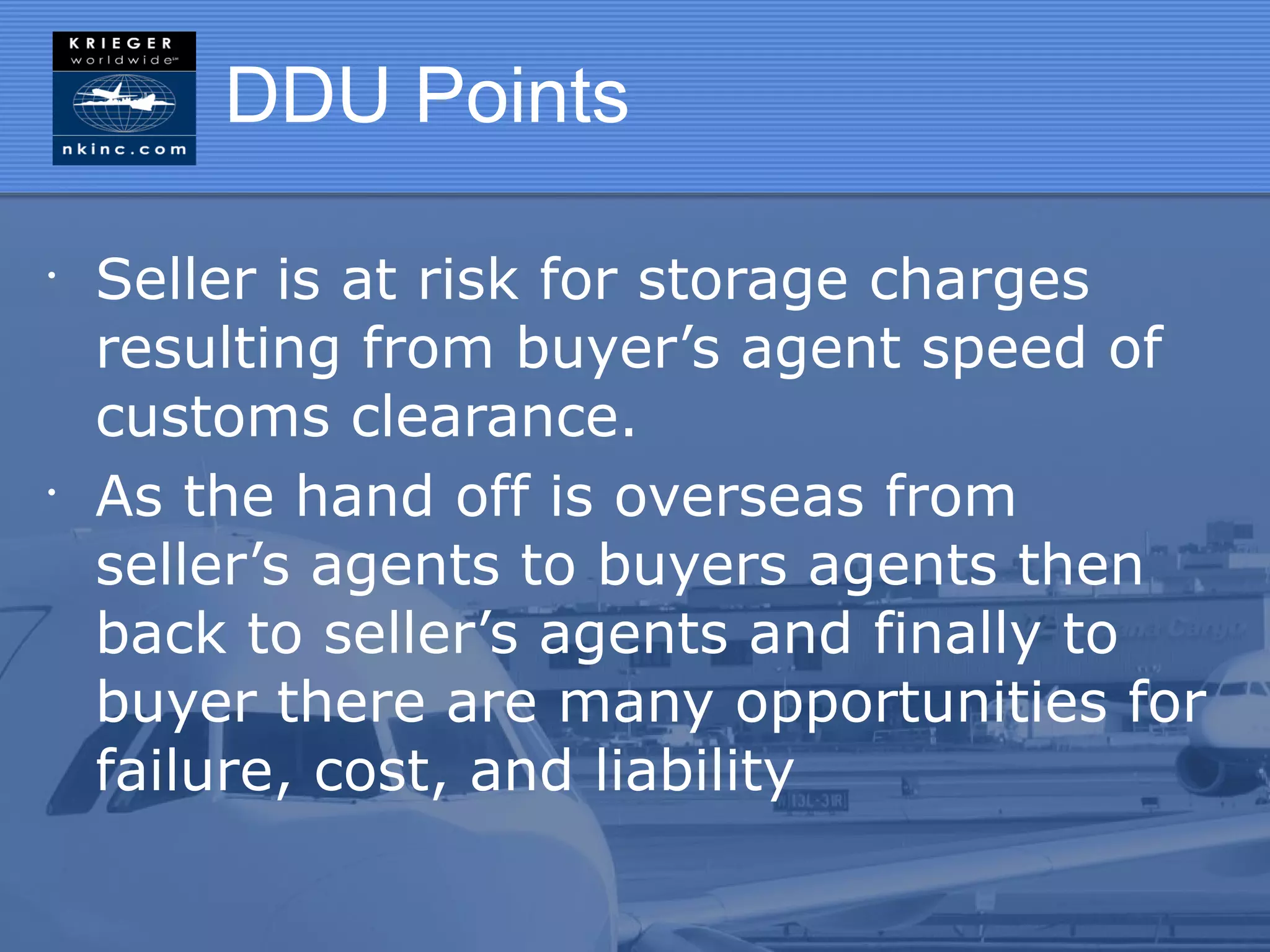 DDU Points

•
    Seller is at risk for storage charges
    resulting from buyer’s agent speed of
    customs clearance.
•
    As the hand off is overseas from
    seller’s agents to buyers agents then
    back to seller’s agents and finally to
    buyer there are many opportunities for
    failure, cost, and liability
 