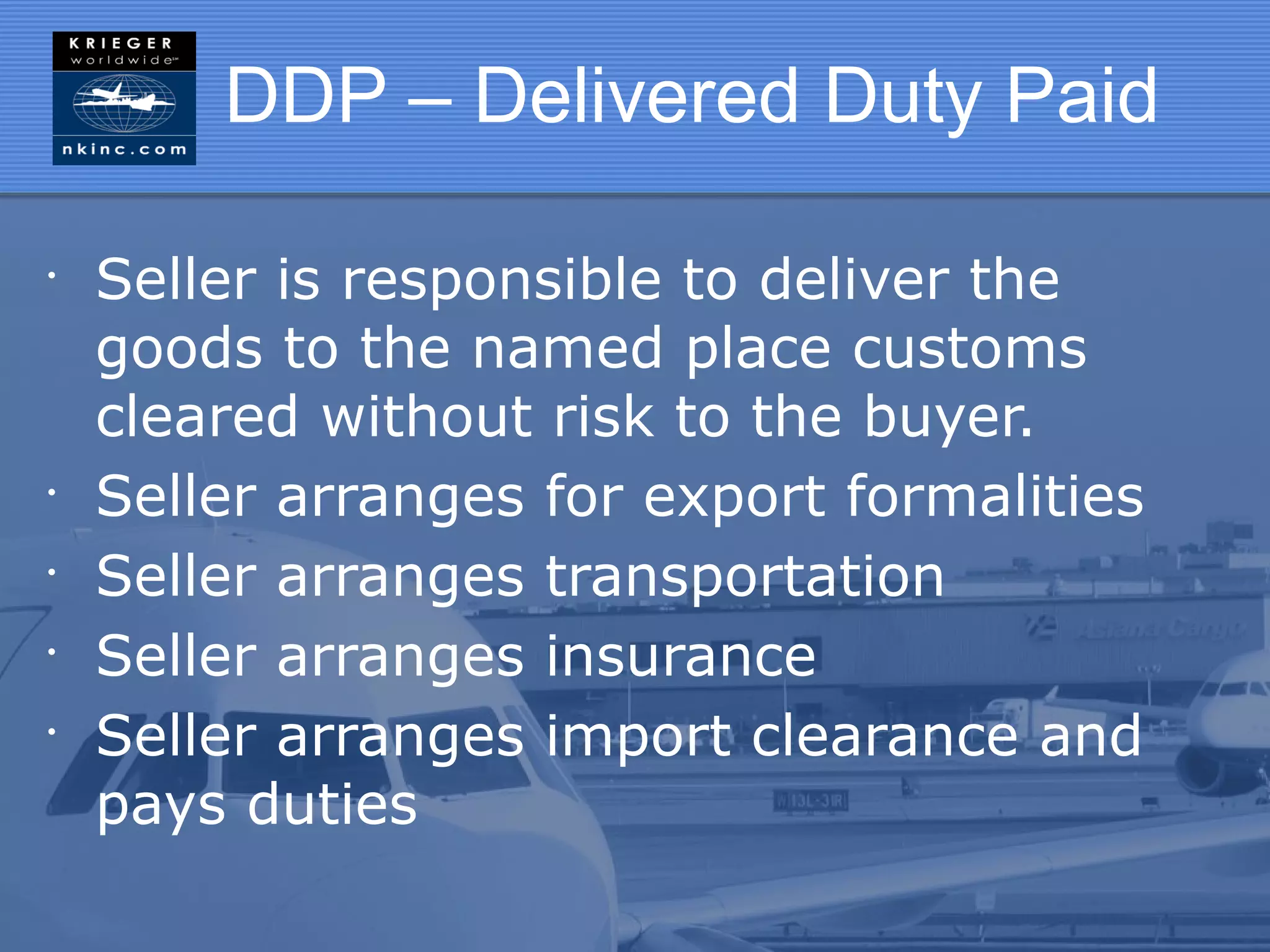 DDP – Delivered Duty Paid

•
    Seller is responsible to deliver the
    goods to the named place customs
    cleared without risk to the buyer.
•
    Seller arranges for export formalities
•
    Seller arranges transportation
•
    Seller arranges insurance
•
    Seller arranges import clearance and
    pays duties
 