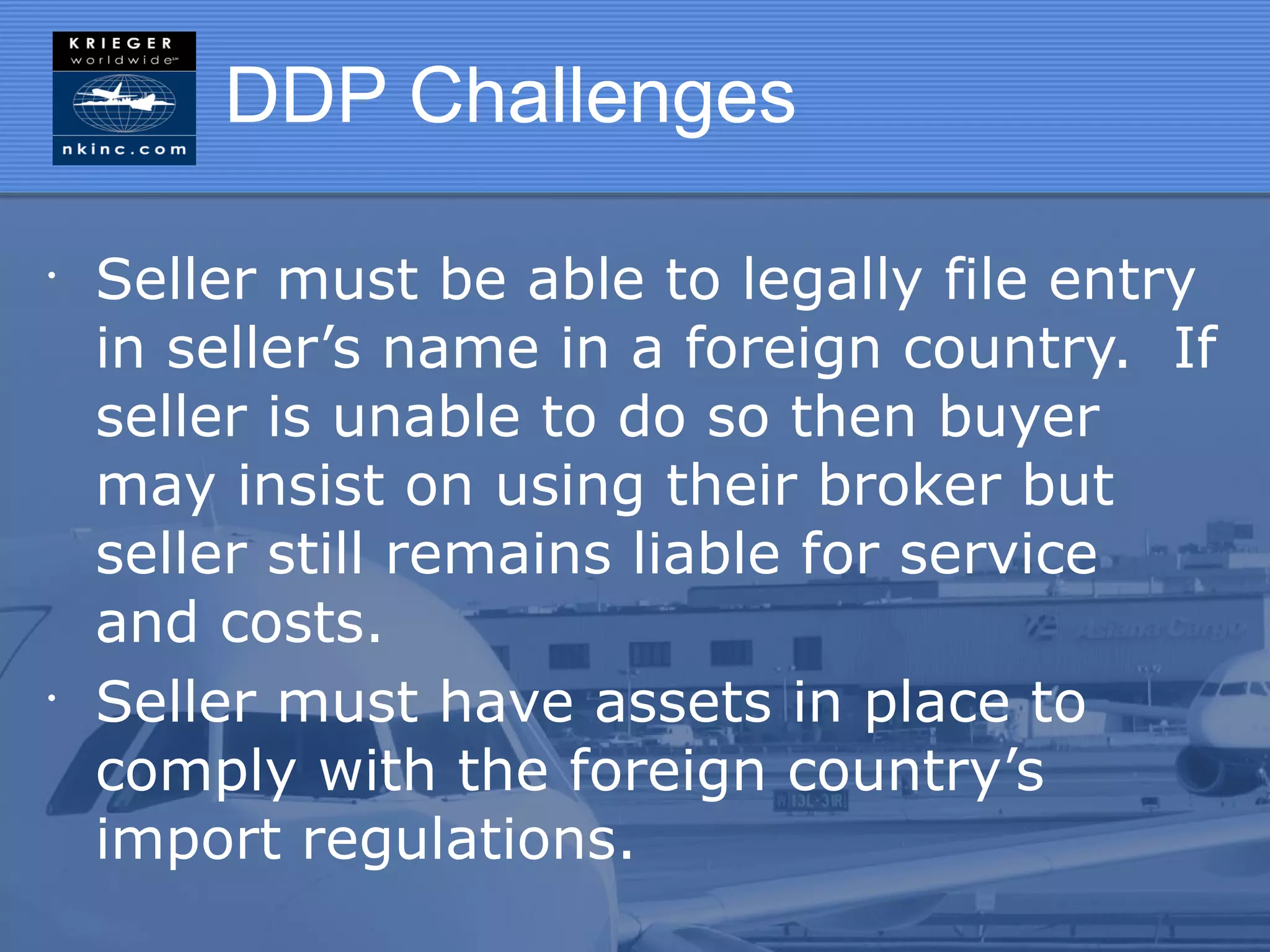 DDP Challenges

•
    Seller must be able to legally file entry
    in seller’s name in a foreign country. If
    seller is unable to do so then buyer
    may insist on using their broker but
    seller still remains liable for service
    and costs.
•
    Seller must have assets in place to
    comply with the foreign country’s
    import regulations.
 