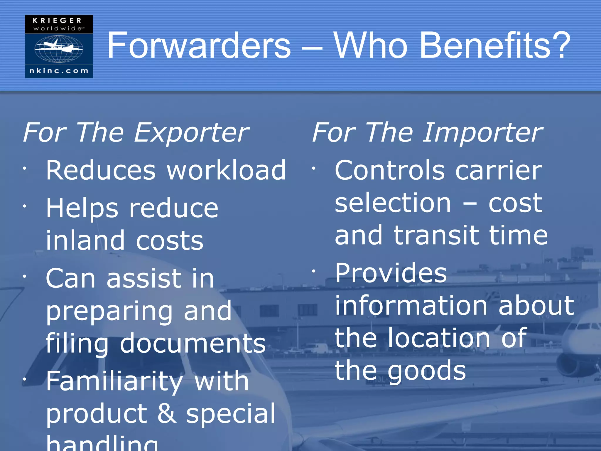 Forwarders – Who Benefits?

For The Exporter    For The Importer
•
  Reduces workload • Controls carrier
•
  Helps reduce        selection – cost
  inland costs        and transit time
•
  Can assist in     •
                      Provides
  preparing and       information about
  filing documents    the location of
•
  Familiarity with    the goods
  product & special
 