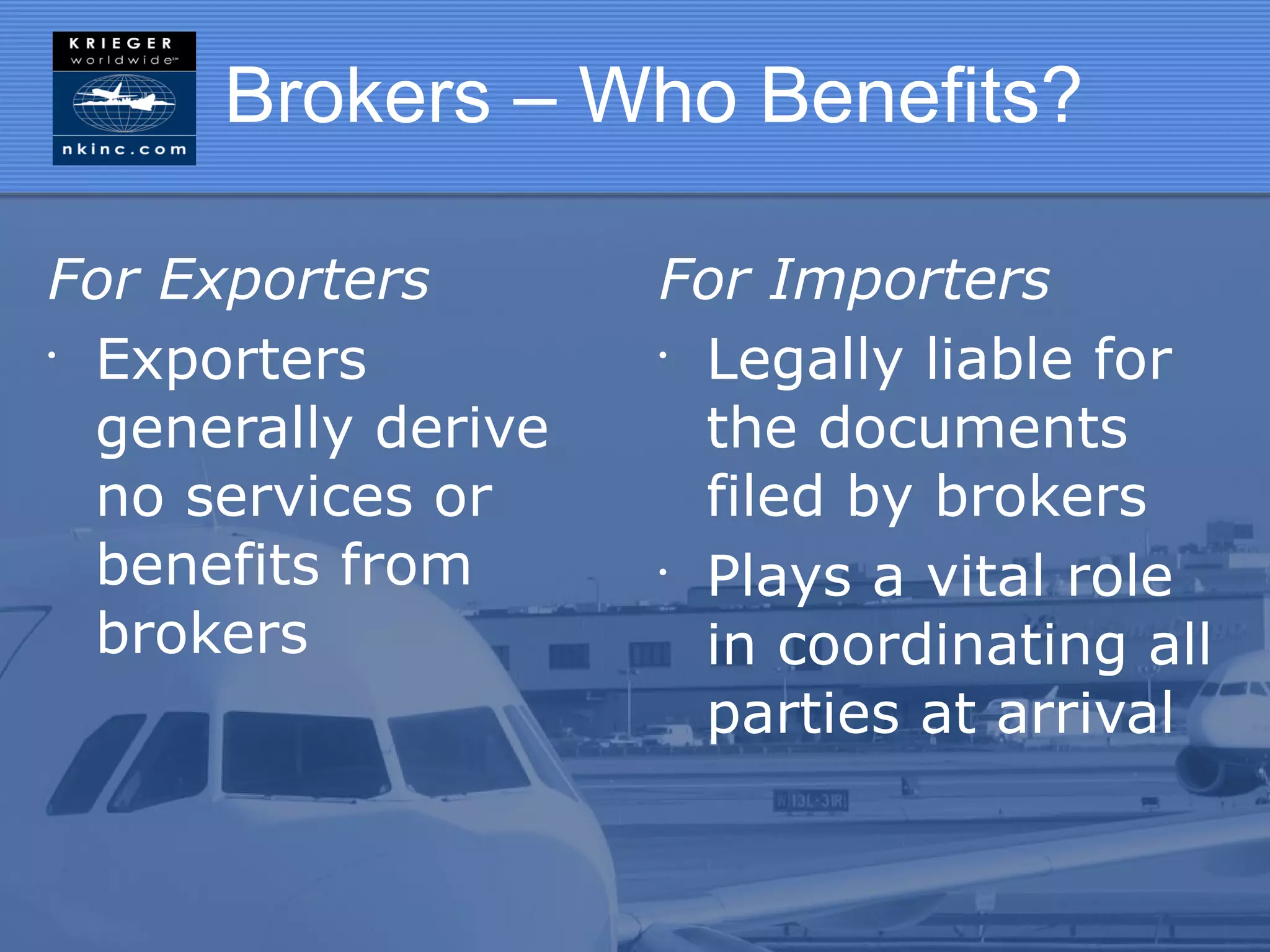 Brokers – Who Benefits?

For Exporters        For Importers
•
  Exporters          •
                       Legally liable for
  generally derive     the documents
  no services or       filed by brokers
  benefits from      •
                       Plays a vital role
  brokers              in coordinating all
                       parties at arrival
 