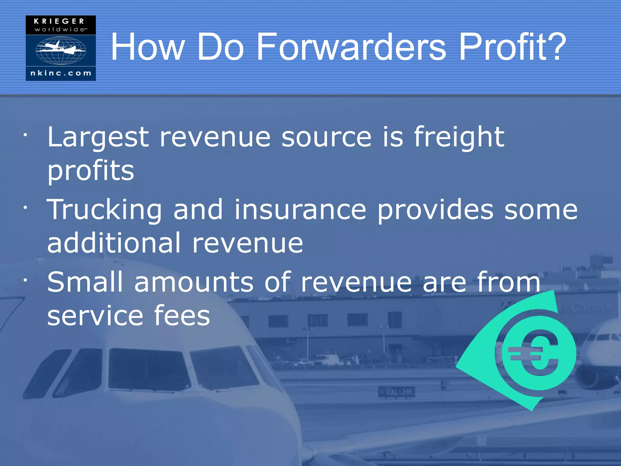 How Do Forwarders Profit?

•
    Largest revenue source is freight
    profits
•
    Trucking and insurance provides some
    additional revenue
•
    Small amounts of revenue are from
    service fees
 