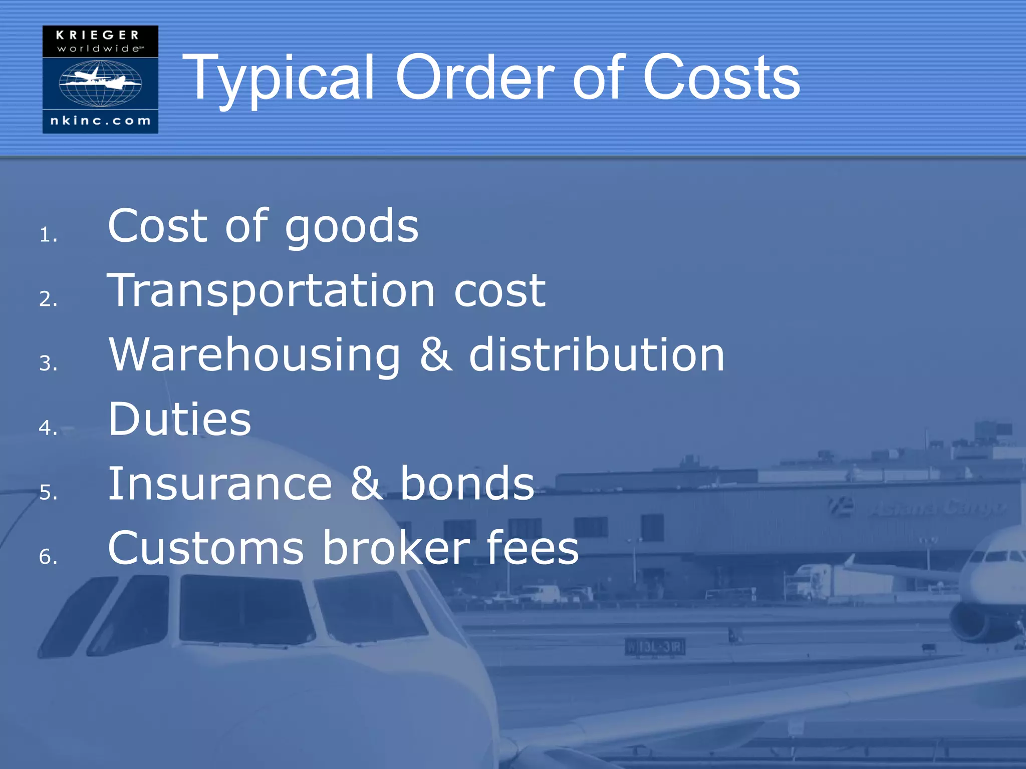 Typical Order of Costs

1.   Cost of goods
2.   Transportation cost
3.   Warehousing & distribution
4.   Duties
5.   Insurance & bonds
6.   Customs broker fees
 