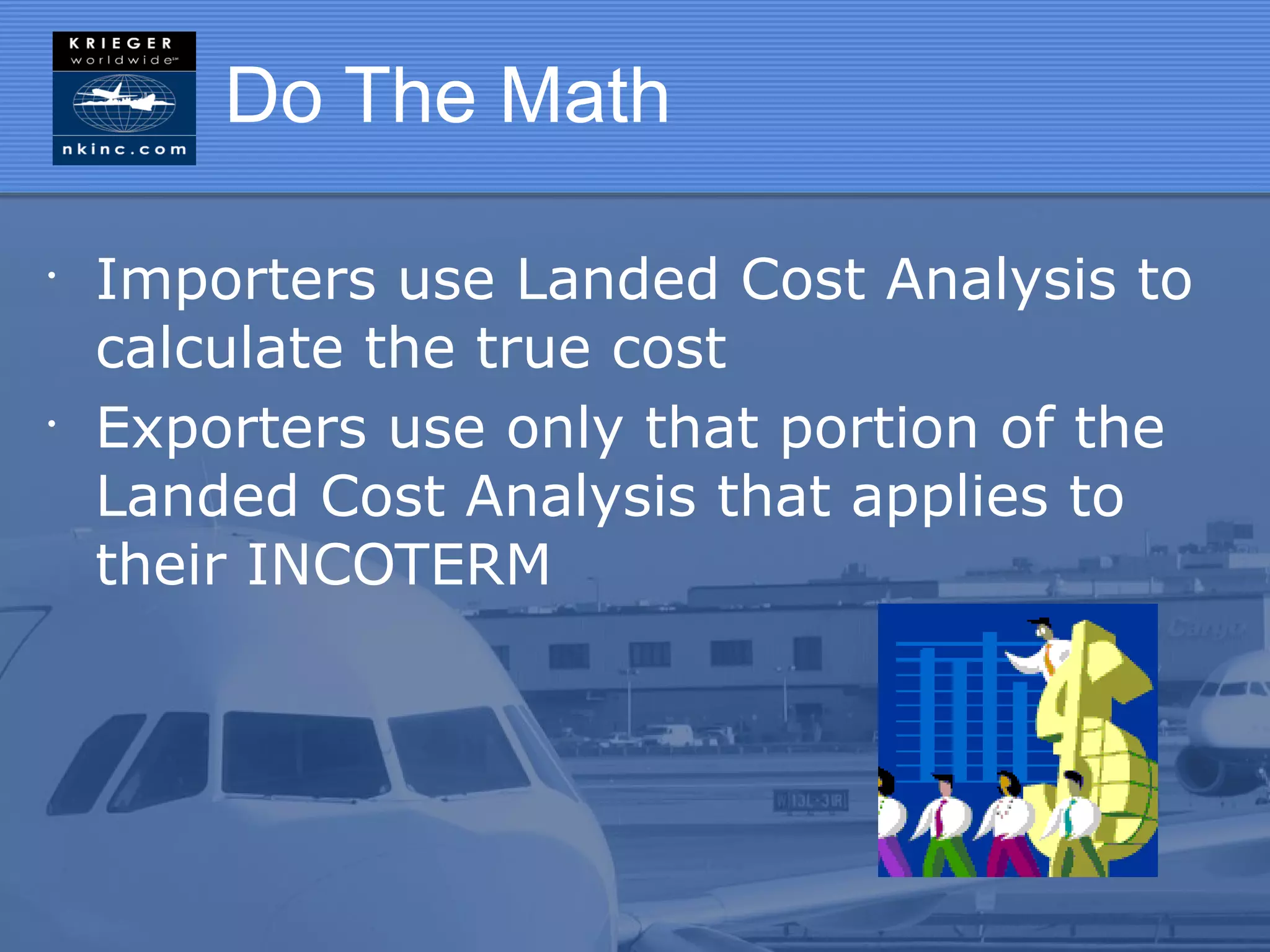 Do The Math

•
    Importers use Landed Cost Analysis to
    calculate the true cost
•
    Exporters use only that portion of the
    Landed Cost Analysis that applies to
    their INCOTERM
 