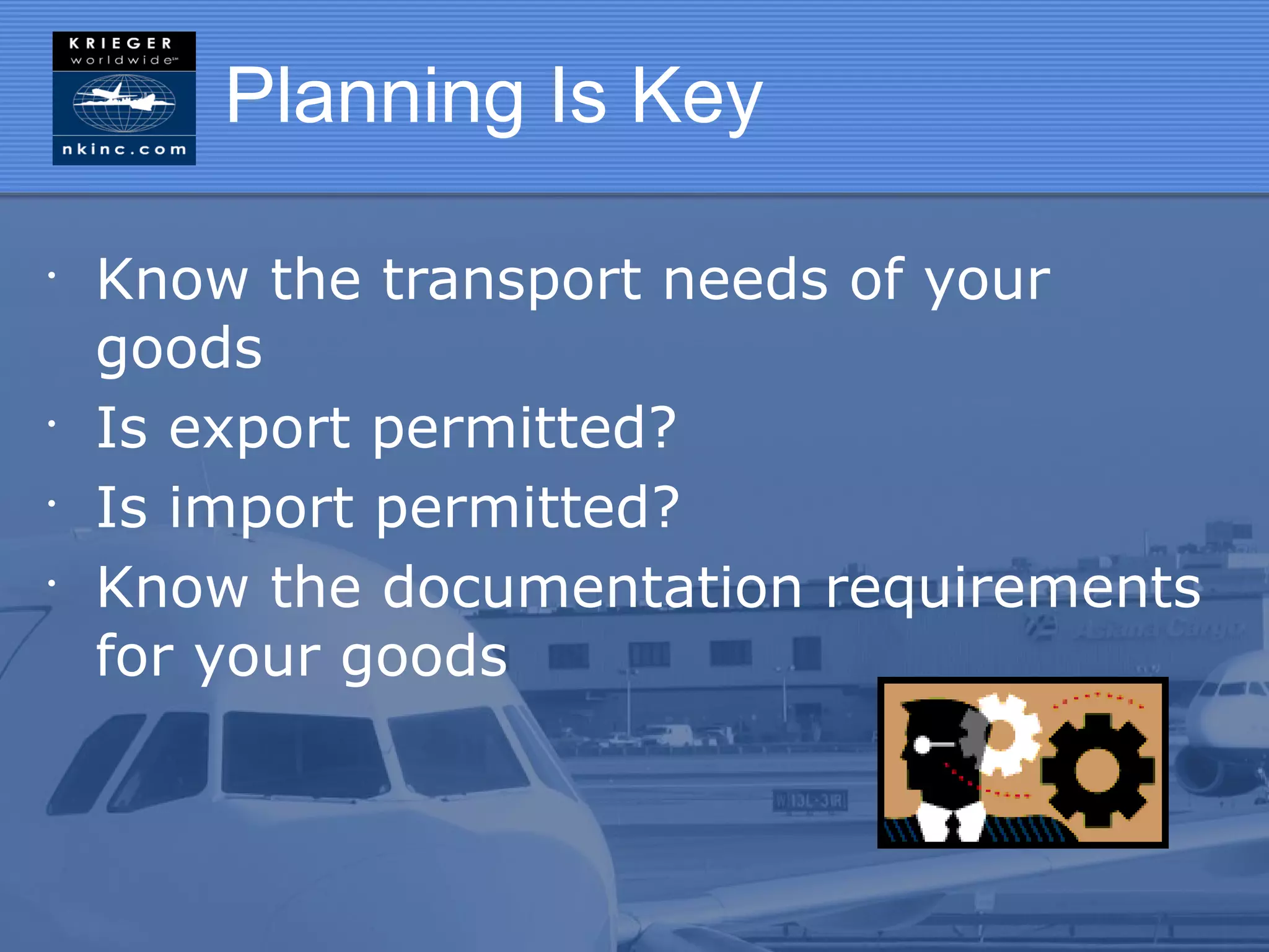 Planning Is Key

•
    Know the transport needs of your
    goods
•
    Is export permitted?
•
    Is import permitted?
•
    Know the documentation requirements
    for your goods
 