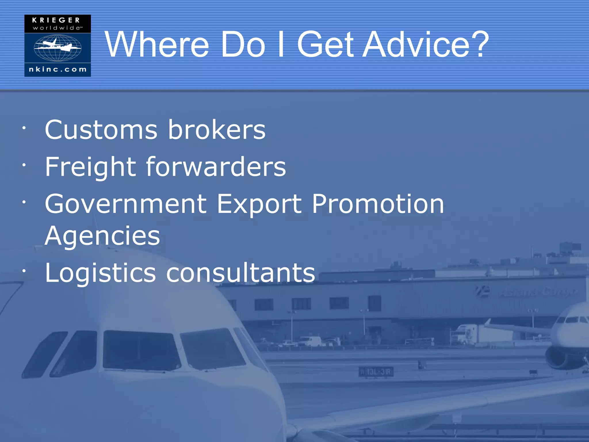 Where Do I Get Advice?

•
    Customs brokers
•
    Freight forwarders
•
    Government Export Promotion
    Agencies
•
    Logistics consultants
 