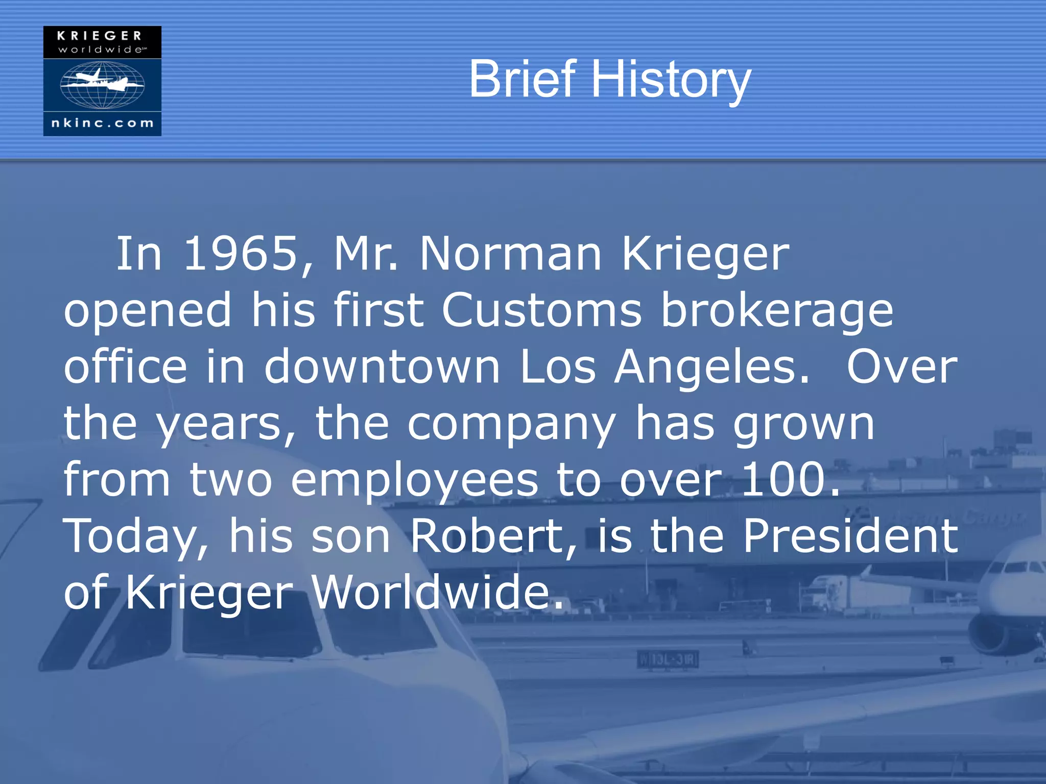 Brief History


   In 1965, Mr. Norman Krieger
opened his first Customs brokerage
office in downtown Los Angeles. Over
the years, the company has grown
from two employees to over 100.
Today, his son Robert, is the President
of Krieger Worldwide.
 