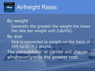 Airfreight Rates

•
    By weight
    •
        Generally the greater the weight the lower
        the rate per weight unit (LB/KG).
•
    By size
    •
        Size is converted to weight on the basis of
        165 cu.in. = 1 pound.
•
    The consolidator or carrier will charge
    whichever yields the greater cost.
 