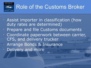 Role of the Customs Broker

•
    Assist importer in classification (how
    duty rates are determined)
•
    Prepare and file Customs documents
•
    Coordinate paperwork between carrier,
    CFS, and delivery trucker
•
    Arrange Bonds & Insurance
•
    Delivery and more
 