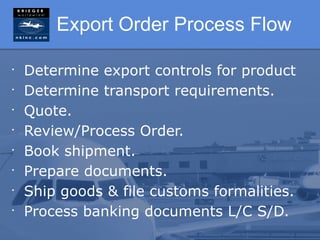 Export Order Process Flow

•
    Determine export controls for product
•
    Determine transport requirements.
•
    Quote.
•
    Review/Process Order.
•
    Book shipment.
•
    Prepare documents.
•
    Ship goods & file customs formalities.
•
    Process banking documents L/C S/D.
 