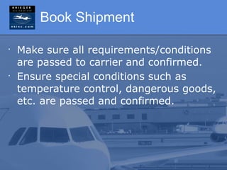 Book Shipment

•
    Make sure all requirements/conditions
    are passed to carrier and confirmed.
•
    Ensure special conditions such as
    temperature control, dangerous goods,
    etc. are passed and confirmed.
 