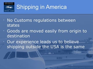 Shipping in America

•
    No Customs regulations between
    states
•
    Goods are moved easily from origin to
    destination
•
    Our experience leads us to believe
    shipping outside the USA is the same
 