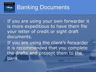 Banking Documents

•
    If you are using your own forwarder it
    is more expeditious to have them file
    your letter of credit or sight draft
    documents.
•
    If you are using the client’s forwarder
    it is recommended that you complete
    the drafts and present them to the
    bank.
 