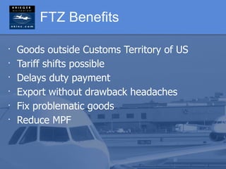 FTZ Benefits

•
    Goods outside Customs Territory of US
•
    Tariff shifts possible
•
    Delays duty payment
•
    Export without drawback headaches
•
    Fix problematic goods
•
    Reduce MPF
 