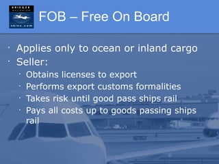 FOB – Free On Board

•
    Applies only to ocean or inland cargo
•
    Seller:
    •
        Obtains licenses to export
    •
        Performs export customs formalities
    •
        Takes risk until good pass ships rail
    •
        Pays all costs up to goods passing ships
        rail
 