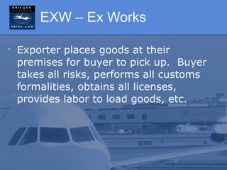 EXW – Ex Works

•
    Exporter places goods at their
    premises for buyer to pick up. Buyer
    takes all risks, performs all customs
    formalities, obtains all licenses,
    provides labor to load goods, etc.
 