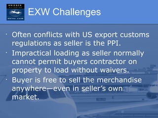 EXW Challenges

•
    Often conflicts with US export customs
    regulations as seller is the PPI.
•
    Impractical loading as seller normally
    cannot permit buyers contractor on
    property to load without waivers.
•
    Buyer is free to sell the merchandise
    anywhere—even in seller’s own
    market.
 